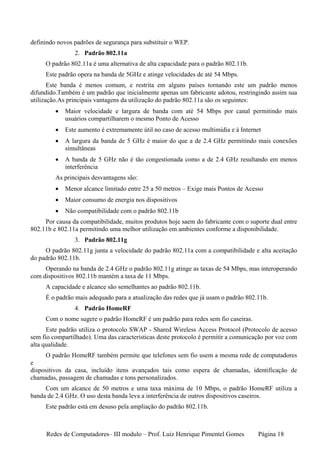 definindo novos padrões de segurança para substituir o WEP.
                2. Padrão 802.11a
     O padrão 802.11a é uma alternativa de alta capacidade para o padrão 802.11b.
     Este padrão opera na banda de 5GHz e atinge velocidades de até 54 Mbps.
       Este banda é menos comum, e restrita em alguns países tornando este um padrão menos
difundido.Também é um padrão que inicialmente apenas um fabricante adotou, restringindo assim sua
utilização.As principais vantagens da utilização do padrão 802.11a são os seguintes:
         •   Maior velocidade e largura de banda com até 54 Mbps por canal permitindo mais
             usuários compartilharem o mesmo Ponto de Acesso
         •   Este aumento é extremamente útil no caso de acesso multimídia e à Internet
         •   A largura da banda de 5 GHz é maior do que a de 2.4 GHz permitindo mais conexões
             simultâneas
         •   A banda de 5 GHz não é tão congestionada como a de 2.4 GHz resultando em menos
             interferência
         As principais desvantagens são:
         •   Menor alcance limitado entre 25 a 50 metros – Exige mais Pontos de Acesso
         •   Maior consumo de energia nos dispositivos
         •   Não compatibilidade com o padrão 802.11b
     Por causa da compatibilidade, muitos produtos hoje saem do fabricante com o suporte dual entre
802.11b e 802.11a permitindo uma melhor utilização em ambientes conforme a disponibilidade.
                3. Padrão 802.11g
     O padrão 802.11g junta a velocidade do padrão 802.11a com a compatibilidade e alta aceitação
do padrão 802.11b.
     Operando na banda de 2.4 GHz o padrão 802.11g atinge as taxas de 54 Mbps, mas interoperando
com dispositivos 802.11b mantém a taxa de 11 Mbps.
     A capacidade e alcance são semelhantes ao padrão 802.11b.
     É o padrão mais adequado para a atualização das redes que já usam o padrão 802.11b.
                4. Padrão HomeRF
     Com o nome sugere o padrão HomeRF é um padrão para redes sem fio caseiras.
      Este padrão utiliza o protocolo SWAP - Shared Wireless Access Protocol (Protocolo de acesso
sem fio compartilhado). Uma das características deste protocolo é permitir a comunicação por voz com
alta qualidade.
     O padrão HomeRF também permite que telefones sem fio usem a mesma rede de computadores
e
dispositivos da casa, incluído itens avançados tais como espera de chamadas, identificação de
chamadas, passagem de chamadas e tons personalizados.
     Com um alcance de 50 metros e uma taxa máxima de 10 Mbps, o padrão HomeRF utiliza a
banda de 2.4 GHz. O uso desta banda leva a interferência de outros dispositivos caseiros.
     Este padrão está em desuso pela ampliação do padrão 802.11b.



     Redes de Computadores– III modulo – Prof. Luiz Henrique Pimentel Gomes          Página 18
 