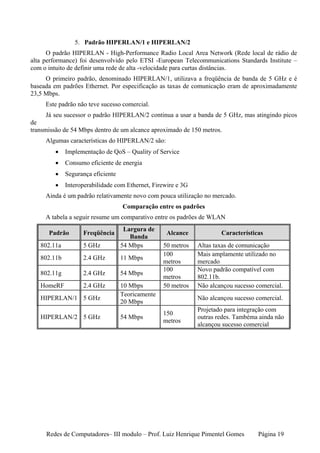 5. Padrão HIPERLAN/1 e HIPERLAN/2
      O padrão HIPERLAN - High-Performance Radio Local Area Network (Rede local de rádio de
alta performance) foi desenvolvido pelo ETSI -European Telecommunications Standards Institute –
com o intuito de definir uma rede de alta -velocidade para curtas distâncias.
     O primeiro padrão, denominado HIPERLAN/1, utilizava a freqüência de banda de 5 GHz e é
baseada em padrões Ethernet. Por especificação as taxas de comunicação eram de aproximadamente
23,5 Mbps.
     Este padrão não teve sucesso comercial.
      Já seu sucessor o padrão HIPERLAN/2 continua a usar a banda de 5 GHz, mas atingindo picos
de
transmissão de 54 Mbps dentro de um alcance aproximado de 150 metros.
     Algumas características do HIPERLAN/2 são:
        •    Implementação de QoS – Quality of Service
        •    Consumo eficiente de energia
        •    Segurança eficiente
        •    Interoperabilidade com Ethernet, Firewire e 3G
     Ainda é um padrão relativamente novo com pouca utilização no mercado.
                                   Comparação entre os padrões
     A tabela a seguir resume um comparativo entre os padrões de WLAN
                                    Largura de
      Padrão       Freqüência                      Alcance            Características
                                      Banda
   802.11a         5 GHz           54 Mbps        50 metros   Altas taxas de comunicação
                                                  100         Mais amplamente utilizado no
   802.11b         2.4 GHz         11 Mbps
                                                  metros      mercado
                                                  100         Novo padrão compatível com
   802.11g         2.4 GHz         54 Mbps
                                                  metros      802.11b.
   HomeRF          2.4 GHz         10 Mbps        50 metros   Não alcançou sucesso comercial.
                                   Teoricamente
   HIPERLAN/1 5 GHz                                           Não alcançou sucesso comercial.
                                   20 Mbps
                                                              Projetado para integração com
                                                  150
   HIPERLAN/2 5 GHz                54 Mbps                    outras redes. Tambéma ainda não
                                                  metros
                                                              alcançou sucesso comercial




     Redes de Computadores– III modulo – Prof. Luiz Henrique Pimentel Gomes         Página 19
 