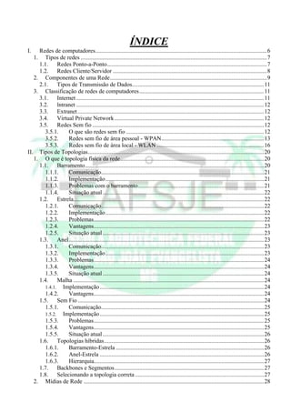 ÍNDICE
I.   Redes de computadores.....................................................................................................................6
   1. Tipos de redes ...............................................................................................................................7
     1.1.     Redes Ponto-a-Ponto.............................................................................................................7
     1.2.     Redes Cliente/Servidor .........................................................................................................8
   2. Componentes de uma Rede...........................................................................................................9
     2.1.     Tipos de Transmissão de Dados..........................................................................................11
   3. Classificação de redes de computadores.....................................................................................11
     3.1.     Internet ................................................................................................................................11
     3.2.     lntranet ................................................................................................................................12
     3.3.     Extranet ...............................................................................................................................12
     3.4.     Virtual Private Network ......................................................................................................12
     3.5.     Redes Sem fio .....................................................................................................................12
        3.5.1.     O que são redes sem fio ..............................................................................................12
        3.5.2.     Redes sem fio de área pessoal - WPAN......................................................................13
        3.5.3.     Redes sem fio de área local - WLAN .........................................................................16
II. Tipos de Topologias........................................................................................................................20
   1. O que é topologia física da rede..................................................................................................20
     1.1.     Barramento..........................................................................................................................20
        1.1.1.     Comunicação...............................................................................................................21
        1.1.2.     Implementação ............................................................................................................21
        1.1.3.     Problemas com o barramento......................................................................................21
        1.1.4.     Situação atual ..............................................................................................................22
     1.2.     Estrela..................................................................................................................................22
        1.2.1.     Comunicação...............................................................................................................22
        1.2.2.     Implementação ............................................................................................................22
        1.2.3.     Problemas....................................................................................................................22
        1.2.4.     Vantagens....................................................................................................................23
        1.2.5.     Situação atual ..............................................................................................................23
     1.3.     Anel.....................................................................................................................................23
        1.3.1.     Comunicação...............................................................................................................23
        1.3.2.     Implementação ............................................................................................................23
        1.3.3.     Problemas....................................................................................................................24
        1.3.4.     Vantagens....................................................................................................................24
        1.3.5.     Situação atual ..............................................................................................................24
     1.4.     Malha ..................................................................................................................................24
        1.4.1. Implementação ................................................................................................................24
        1.4.2.     Vantagens....................................................................................................................24
     1.5.     Sem Fio ...............................................................................................................................24
        1.5.1.     Comunicação...............................................................................................................25
        1.5.2. Implementação ................................................................................................................25
        1.5.3.     Problemas....................................................................................................................25
        1.5.4.     Vantagens....................................................................................................................25
        1.5.5.     Situação atual ..............................................................................................................26
     1.6.     Topologias híbridas.............................................................................................................26
        1.6.1.     Barramento-Estrela .....................................................................................................26
        1.6.2.     Anel-Estrela ................................................................................................................26
        1.6.3.     Hierarquia....................................................................................................................27
     1.7.     Backbones e Segmentos......................................................................................................27
     1.8.     Selecionando a topologia correta ........................................................................................27
   2. Mídias de Rede ...........................................................................................................................28
 
