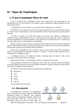 II. Tipos de Topologias

   1. O que é topologia física da rede
     Layout é um termo que corresponde à forma como objetos físicos são organizados em um
determinado local. Um layout pode ser um desenho, mapa ou diagrama de objetos dispostos de uma
determinada maneira.
     “Topologia física de rede refere-se ao layout físico dos computadores em uma rede”.
      Os profissionais de rede utilizam esse termo quando querem referir-se ao projeto físico da rede,
ou a forma como os computadores, e outros componentes de rede, ficam dispostos no projeto geral de
uma rede.
     A forma de realizar uma tarefa pode tornar um processo mais eficiente. Computadores
conectam-se para compartilharem recursos e promoverem serviços para toda a rede. A forma de
conectar computadores em rede pode torná-los mais eficientes nas atividades de rede. A topologia de
uma rede pode afetar o seu desempenho e sua capacidade.
      Montar ou organizar uma rede não é um processo muito simples. Devem-se combinar diferentes
tipos de componentes, escolher o sistema operacional de rede, além de prever como estes componentes
estarão sendo conectados em diferentes tipos de ambientes.
      Neste ponto a topologia da rede se mostra crucial, por que define como estes componentes
estarão sendo interligados em diferentes ambientes e situações e em última análise definem como a
informação vai se propagar na rede.
     A topologia física de rede também vai definir a topologia lógica da rede ou, como é mais
conhecida, a tecnologia de rede a ser utilizada.
     Quando usado sozinho, o termo topologia, refere-se a topologia física da rede.
     Uma topologia normalmente não corresponde a toda a rede, mas a desenhos básicos encontrados
em diversas partes de uma rede e que assim acabam formando o conjunto completo de uma rede que
pode acabar combinando várias topologias.
     As estruturas básicas de topologia que formam uma rede podem ser:
          Barramento
          Anel
          Estrela
          Malha
          Sem Fio
     Vamos detalhar cada uma delas.

       1.1. Barramento
     Na topologia de barramento os computadores
ficam conectados em um único segmento denominado
barramento central ou backbone. Esse segmento
conecta todos os computadores daquele segmento em
uma única linha. Pode ser o caso de que este
barramento central do ponto de vista físico, ser
      Redes de Computadores– III modulo – Prof. Luiz Henrique Pimentel Gomes           Página 20
 