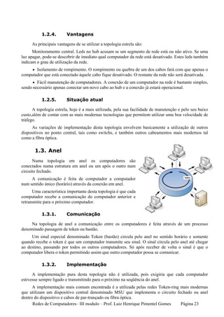 1.2.4.       Vantagens

     As principais vantagens de se utilizar a topologia estrela são:
      Monitoramento central. Leds no hub acusam se um segmento de rede está ou não ativo. Se uma
luz apagar, pode-se descobrir de imediato qual computador da rede está desativado. Estes leds também
indicam o grau de utilização da rede.
     • Isolamento de rompimento. O rompimento ou quebra de um dos cabos fará com que apenas o
computador que está conectado àquele cabo fique desativado. O restante da rede não será desativada.
      • Fácil manutenção de computadores. A conexão de um computador na rede é bastante simples,
sendo necessário apenas conectar um novo cabo ao hub e a conexão já estará operacional.

           1.2.5.       Situação atual

      A topologia estrela, hoje é a mais utilizada, pela sua facilidade de manutenção e pelo seu baixo
custo,além de contar com as mais modernas tecnologias que permitem utilizar uma boa velocidade de
tráfego.
     As variações de implementação desta topologia envolvem basicamente a utilização de outros
dispositivos no ponto central, tais como switchs, e também outros cabeamentos mais modernos tal
como a fibra óptica.

       1.3. Anel
      Numa topologia em anel os computadores são
conectados numa estrutura em anel ou um após o outro num
circuito fechado.
     A comunicação é feita de computador a computador
num sentido único (horário) através da conexão em anel.
      Uma característica importante desta topologia é que cada
computador recebe a comunicação do computador anterior e
retransmite para o próximo computador.

           1.3.1.       Comunicação

     Na topologia de anel a comunicação entre os computadores é feita através de um processo
denominado passagem de token ou bastão.
     Um sinal especial denominado Token (bastão) circula pelo anel no sentido horário e somente
quando recebe o token é que um computador transmite seu sinal. O sinal circula pelo anel até chegar
ao destino, passando por todos os outros computadores. Só após receber de volta o sinal é que o
computador libera o token permitindo assim que outro computador possa se comunicar.

           1.3.2.       Implementação

      A implementação pura desta topologia não é utilizada, pois exigiria que cada computador
estivesse sempre ligado e transmitindo para o próximo na seqüência do anel.
      A implementação mais comum encontrada é a utilizada pelas redes Token-ring mais modernas
que utilizam um dispositivo central denominado MSU que implementa o circuito fechado ou anel
dentro do dispositivo e cabos de par-trançado ou fibra óptica.
      Redes de Computadores– III modulo – Prof. Luiz Henrique Pimentel Gomes     Página 23
 