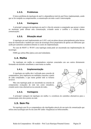 1.3.3.       Problemas

      O único problema da topologia de anel é a dependência total do anel físico implementado, sendo
que se for rompido ou comprometido, a comunicação em todo o anel é interrompida.

           1.3.4.       Vantagens

    A principal vantagem da topologia em anel é o fato de somente o computador que possui o token
no momento, pode efetuar uma comunicação, evitando assim o conflito e a colisão dessas
comunicações.

           1.3.5.       Situação atual

      A topologia em anel implementada em LAN’s está em pleno desuso principalmente pelas baixas
taxas de transmissão e também por causa da tecnologia física proprietária de apenas um fabricante que
acaba por aumentar consideravelmente os custos de implementação.
      No caso de MAN’s e WAN’s esta topologia ainda pode ser encontrada nas implementações da
tecnologia
     FDDI que utiliza fibra óptica com anel redundante.

       1.4. Malha
     Na topologia em malha os computadores estariam conectados uns aos outros diretamente
formando um desenho semelhante a uma trama ou malha.

           1.4.1.       Implementação

      A topologia em malha não é utilizada para conexão de
computadores, pois implicaria em múltiplas conexões a partir
de cada computador, o que numa grande rede se tornaria
inviável.
      Mas esta topologia pode ser encontrada na conexão de
componentes avançados de rede tais como roteadores,
criando assim rotas alternativas na conexão de redes.

           1.4.2.       Vantagens

    A principal vantagem da topologia em malha é a existência de caminhos alternativos para a
comunicação entre dois pontos na rede.

       1.5. Sem Fio
       Na topologia sem fio os computadores são interligados através de um meio de comunicação que
utiliza uma tecnologia sem fio tal como RF (rádio -frequência) ou Infravermelho.




     Redes de Computadores– III modulo – Prof. Luiz Henrique Pimentel Gomes           Página 24
 