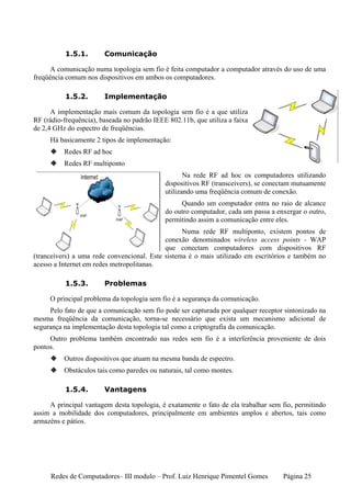 1.5.1.        Comunicação

      A comunicação numa topologia sem fio é feita computador a computador através do uso de uma
freqüência comum nos dispositivos em ambos os computadores.

          1.5.2.        Implementação

      A implementação mais comum da topologia sem fio é a que utiliza
RF (rádio-frequência), baseada no padrão IEEE 802.11b, que utiliza a faixa
de 2,4 GHz do espectro de freqüências.
     Há basicamente 2 tipos de implementação:
          Redes RF ad hoc
          Redes RF multiponto
                                                    Na rede RF ad hoc os computadores utilizando
                                             dispositivos RF (transceivers), se conectam mutuamente
                                             utilizando uma freqüência comum de conexão.
                                                  Quando um computador entra no raio de alcance
                                             do outro computador, cada um passa a enxergar o outro,
                                             permitindo assim a comunicação entre eles.
                                                  Numa rede RF multiponto, existem pontos de
                                            conexão denominados wireless access points - WAP
                                            que conectam computadores com dispositivos RF
(tranceivers) a uma rede convencional. Este sistema é o mais utilizado em escritórios e também no
acesso a Internet em redes metropolitanas.

          1.5.3.        Problemas

     O principal problema da topologia sem fio é a segurança da comunicação.
     Pelo fato de que a comunicação sem fio pode ser capturada por qualquer receptor sintonizado na
mesma freqüência da comunicação, torna-se necessário que exista um mecanismo adicional de
segurança na implementação desta topologia tal como a criptografia da comunicação.
     Outro problema também encontrado nas redes sem fio é a interferência proveniente de dois
pontos.
          Outros dispositivos que atuam na mesma banda de espectro.
          Obstáculos tais como paredes ou naturais, tal como montes.

          1.5.4.        Vantagens

     A principal vantagem desta topologia, é exatamente o fato de ela trabalhar sem fio, permitindo
assim a mobilidade dos computadores, principalmente em ambientes amplos e abertos, tais como
armazéns e pátios.




     Redes de Computadores– III modulo – Prof. Luiz Henrique Pimentel Gomes         Página 25
 