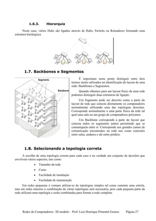 1.6.3.          Hierarquia

      Neste caso, vários Hubs são ligados através de Hubs, Switchs ou Roteadores formando uma
estrutura hierárquica




       1.7. Backbones e Segmentos
                                                   É importante neste ponto distinguir entre dois
                                             termos muito utilizados na identificação do layout de uma
                                             rede: Backbones e Segmentos.
                                                  Quando olhamos para um layout físico de uma rede
                                             podemos distinguir duas estruturas de ligação.
                                                   Um Segmento pode ser descrito como a parte do
                                             layout de rede que conecta diretamente os computadores
                                             normalmente utilizando uma das topologias descritas.
                                             Corresponde normalmente a uma parte física da rede tal
                                             qual uma sala ou um grupo de computadores próximos.
                                                   Um Backbone corresponde a parte do layout que
                                             conecta todos os segmentos juntos permitindo que se
                                             comuniquem entre si. Corresponde aos grandes canais de
                                             comunicação encontrados na rede tais como conexões
                                             entre salas, andares e até entre prédios.



       1.8. Selecionando a topologia correta
     A escolha de uma topologia correta para cada caso é na verdade um conjunto de decisões que
envolvem vários aspectos, tais como:
              •   Tamanho da rede
              •   Custo
              •   Facilidade de instalação
              •   Facilidade de manutenção
      Em redes pequenas é comum utilizar-se de topologias simples tal como somente uma estrela,
mas em redes maiores a combinação de várias topologias será necessária, pois cada pequena parte da
rede utilizará uma topologia e serão combinadas para formar a rede completa.




     Redes de Computadores– III modulo – Prof. Luiz Henrique Pimentel Gomes            Página 27
 