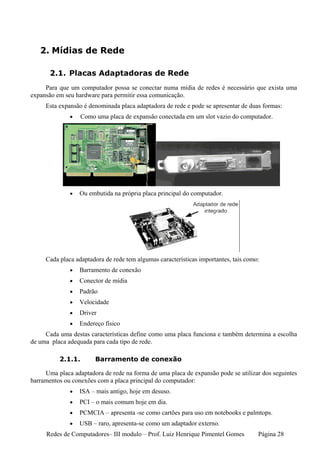 2. Mídias de Rede

       2.1. Placas Adaptadoras de Rede
     Para que um computador possa se conectar numa mídia de redes é necessário que exista uma
expansão em seu hardware para permitir essa comunicação.
     Esta expansão é denominada placa adaptadora de rede e pode se apresentar de duas formas:
              •    Como uma placa de expansão conectada em um slot vazio do computador.




              •   Ou embutida na própria placa principal do computador.




     Cada placa adaptadora de rede tem algumas características importantes, tais como:
              •   Barramento de conexão
              •   Conector de mídia
              •   Padrão
              •   Velocidade
              •   Driver
              •   Endereço físico
     Cada uma destas características define como uma placa funciona e também determina a escolha
de uma placa adequada para cada tipo de rede.

          2.1.1.        Barramento de conexão

     Uma placa adaptadora de rede na forma de uma placa de expansão pode se utilizar dos seguintes
barramentos ou conexões com a placa principal do computador:
              •   ISA – mais antigo, hoje em desuso.
              •   PCI – o mais comum hoje em dia.
              •   PCMCIA – apresenta -se como cartões para uso em notebooks e palmtops.
              •   USB – raro, apresenta-se como um adaptador externo.
     Redes de Computadores– III modulo – Prof. Luiz Henrique Pimentel Gomes          Página 28
 