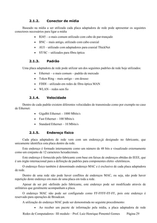 2.1.2.        Conector de mídia

     Baseado na mídia a ser utilizada cada placa adaptadora de rede pode apresentar os seguintes
conectores necessários para ligar a mídia
              •   RJ45 – o mais comum utilizado com cabo de par-trançado
              •   BNC – mais antigo, utilizado com cabo coaxial
              •   AUI – utilizado com adaptadores para coaxial ThickNet
              •   ST/SC – utilizados para fibra óptica

          2.1.3.        Padrão

     Uma placa adaptadora de rede pode utilizar um dos seguintes padrões de rede hoje utilizados:
              •   Ethernet – o mais comum – padrão de mercado
              •   Token Ring – mais antigo – em desuso
              •   FDDI – utilizado em redes de fibra óptica MAN
              •   WLAN – redes sem fio

          2.1.4.        Velocidade

      Dentro de cada padrão existem diferentes velocidades de transmissão como por exemplo no caso
de Ethernet:
              •   GigaBit Ethernet – 1000 Mbits/s
              •   Fast Ethernet – 100 Mbits/s
              •   Standard Ethernet – 10 Mbits/s

          2.1.5.        Endereço físico

     Cada placa adaptadora de rede vem com um endereço,já designado no fabricante, que
unicamente identifica esta placa dentro da rede.
     Este endereço é formado internamente como um número de 48 bits e visualizado externamente
como um conjunto de 12 caracteres hexadecimais.
     Este endereço é fornecido pelo fabricante com base em faixas de endereços obtidas do IEEE, que
é um órgão internacional para a definição de padrões para componentes eletro -eletrônicos.
      O endereço físico também é denominado endereço MAC e é exclusivo de cada placa adaptadora
de rede.
      Dentro de uma rede não pode haver conflitos de endereços MAC, ou seja, não pode haver
repetição deste endereço em mais de uma placa em toda a rede.
       Apesar de ser pré -definido pelo fabricante, este endereço pode ser modificado através de
utilitários que geralmente acompanham a placa.
      O endereço MAC não pode ser configurado como FF-FFFF-FF-FF, pois este endereço é
reservado para operações de Broadcast.
     A utilização do endereço MAC pode ser demonstrada no seguinte procedimento:
              •   Ao receber um pacote de informação pela mídia, a placa adaptadora de rede
     Redes de Computadores– III modulo – Prof. Luiz Henrique Pimentel Gomes          Página 29
 