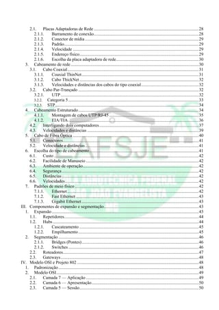 2.1.     Placas Adaptadoras de Rede ...............................................................................................28
        2.1.1.     Barramento de conexão...............................................................................................28
        2.1.2.     Conector de mídia .......................................................................................................29
        2.1.3.     Padrão..........................................................................................................................29
        2.1.4.     Velocidade ..................................................................................................................29
        2.1.5.     Endereço físico............................................................................................................29
        2.1.6.     Escolha da placa adaptadora de rede...........................................................................30
   3. Cabeamento de rede ....................................................................................................................30
     3.1.     Cabo Coaxial.......................................................................................................................31
        3.1.1.     Coaxial ThinNet..........................................................................................................31
        3.1.2.     Cabo ThickNet ............................................................................................................32
        3.1.3.     Velocidades e distâncias dos cabos do tipo coaxial....................................................32
     3.2.     Cabo Par-Trançado .............................................................................................................32
        3.2.1.     UTP .............................................................................................................................32
        3.2.2. Categoria 5 ......................................................................................................................33
        3.2.3. STP..................................................................................................................................34
   4. Cabeamento Estruturado .............................................................................................................34
        4.1.1.     Montagem de cabos UTP/RJ-45 .................................................................................35
        4.1.2.     EIA/TIA ......................................................................................................................36
     4.2.     Interligando dois computadores ..........................................................................................37
     4.3.     Velocidades e distâncias .....................................................................................................39
   5. Cabo de Fibra Óptica ..................................................................................................................40
     5.1.     Conectores...........................................................................................................................41
     5.2.     Velocidade e distâncias.......................................................................................................41
   6. Escolha do tipo de cabeamento...................................................................................................41
     6.1.     Custo ...................................................................................................................................42
     6.2.     Facilidade de Manuseio ......................................................................................................42
     6.3.     Ambiente de operação.........................................................................................................42
     6.4.     Segurança ............................................................................................................................42
     6.5.     Distâncias ............................................................................................................................42
     6.6.     Velocidades.........................................................................................................................42
   7. Padrões de meio físico ................................................................................................................42
        7.1.1.     Ethernet .......................................................................................................................42
        7.1.2.     Fast Ethernet ...............................................................................................................43
        7.1.3.     Gigabit Ethernet ..........................................................................................................43
III. Componentes de expansão e segmentação......................................................................................43
   1. Expansão .....................................................................................................................................43
     1.1.     Repetidores..........................................................................................................................44
     1.2.     Hubs ....................................................................................................................................44
        1.2.1.     Cascateamento ............................................................................................................45
        1.2.2.     Empilhamento .............................................................................................................45
   2. Segmentação ...............................................................................................................................46
        2.1.1.     Bridges (Pontes)..........................................................................................................46
        2.1.2.     Switches ......................................................................................................................46
     2.2.     Roteadores...........................................................................................................................47
     2.3.     Gateways.............................................................................................................................48
IV. Modelo OSI e Projeto 802 ..............................................................................................................48
   1. Padronização ...............................................................................................................................48
   2. Modelo OSI.................................................................................................................................49
     2.1.     Camada 7 — Aplicação ......................................................................................................49
     2.2.     Camada 6 — Apresentação.................................................................................................50
     2.3.     Camada 5 — Sessão............................................................................................................50
 