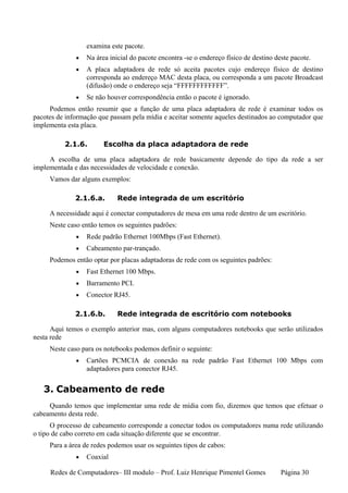 examina este pacote.
              •   Na área inicial do pacote encontra -se o endereço físico de destino deste pacote.
              •   A placa adaptadora de rede só aceita pacotes cujo endereço físico de destino
                  corresponda ao endereço MAC desta placa, ou corresponda a um pacote Broadcast
                  (difusão) onde o endereço seja “FFFFFFFFFFFF”.
              •   Se não houver correspondência então o pacote é ignorado.
     Podemos então resumir que a função de uma placa adaptadora de rede é examinar todos os
pacotes de informação que passam pela mídia e aceitar somente aqueles destinados ao computador que
implementa esta placa.

          2.1.6.        Escolha da placa adaptadora de rede

     A escolha de uma placa adaptadora de rede basicamente depende do tipo da rede a ser
implementada e das necessidades de velocidade e conexão.
     Vamos dar alguns exemplos:

              2.1.6.a.       Rede integrada de um escritório

     A necessidade aqui é conectar computadores de mesa em uma rede dentro de um escritório.
     Neste caso então temos os seguintes padrões:
              •   Rede padrão Ethernet 100Mbps (Fast Ethernet).
              •   Cabeamento par-trançado.
     Podemos então optar por placas adaptadoras de rede com os seguintes padrões:
              •   Fast Ethernet 100 Mbps.
              •   Barramento PCI.
              •   Conector RJ45.

              2.1.6.b.       Rede integrada de escritório com notebooks

      Aqui temos o exemplo anterior mas, com alguns computadores notebooks que serão utilizados
nesta rede
     Neste caso para os notebooks podemos definir o seguinte:
              •   Cartões PCMCIA de conexão na rede padrão Fast Ethernet 100 Mbps com
                  adaptadores para conector RJ45.


   3. Cabeamento de rede
     Quando temos que implementar uma rede de mídia com fio, dizemos que temos que efetuar o
cabeamento desta rede.
      O processo de cabeamento corresponde a conectar todos os computadores numa rede utilizando
o tipo de cabo correto em cada situação diferente que se encontrar.
     Para a área de redes podemos usar os seguintes tipos de cabos:
              •   Coaxial

     Redes de Computadores– III modulo – Prof. Luiz Henrique Pimentel Gomes             Página 30
 
