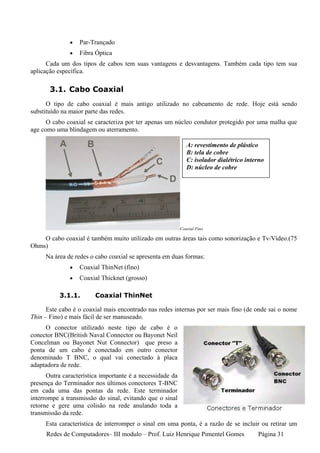 •   Par-Trançado
               •   Fibra Óptica
      Cada um dos tipos de cabos tem suas vantagens e desvantagens. Também cada tipo tem sua
aplicação específica.

       3.1. Cabo Coaxial
      O tipo de cabo coaxial é mais antigo utilizado no cabeamento de rede. Hoje está sendo
substituído na maior parte das redes.
      O cabo coaxial se caracteriza por ter apenas um núcleo condutor protegido por uma malha que
age como uma blindagem ou aterramento.

                                                              A: revestimento de plástico
                                                              B: tela de cobre
                                                              C: isolador dialétrico interno
                                                              D: núcleo de cobre




                                                           Coaxial Fino

    O cabo coaxial é também muito utilizado em outras áreas tais como sonorização e Tv/Vídeo.(75
Ohms)
     Na área de redes o cabo coaxial se apresenta em duas formas:
               •   Coaxial ThinNet (fino)
               •   Coaxial Thicknet (grosso)

           3.1.1.       Coaxial ThinNet

      Este cabo é o coaxial mais encontrado nas redes internas por ser mais fino (de onde sai o nome
Thin – Fino) e mais fácil de ser manuseado.
     O conector utilizado neste tipo de cabo é o
conector BNC(British Naval Connector ou Bayonet Neil
Concelman ou Bayonet Nut Connector) que preso a
ponta de um cabo é conectado em outro conector
denominado T BNC, o qual vai conectado à placa
adaptadora de rede.
      Outra característica importante é a necessidade da
presença do Terminador nos últimos conectores T-BNC
em cada uma das pontas da rede. Este terminador
interrompe a transmissão do sinal, evitando que o sinal
retorne e gere uma colisão na rede anulando toda a
transmissão da rede.
     Esta característica de interromper o sinal em uma ponta, é a razão de se incluir ou retirar um
      Redes de Computadores– III modulo – Prof. Luiz Henrique Pimentel Gomes             Página 31
 