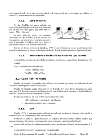 computador da rede, ter-se toda a transmissão de rede interrompida até o computador ser incluído ou
removido e os cabos novamente conectados.

             3.1.2.         Cabo ThickNet

      O cabo ThickNet foi menos utilizado em
redes, principalmente pela dificuldade de manuseio
por ser um cabo mais grosso (de onde deriva o
nome – Thick – Grosso).
      O cabo ThickNet utiliza os chamados
conectores do tipo Vampiro que na verdade são
transceptores que convertem o sinal para um outro
cabo denominado AUI Drop cable que é ligado à
placa adaptadora de rede de cada computador.
     Caíram em desuso no início da década de 1990, e você praticamente não os encontrará, mesmo
em redes mais antigas, já que na maioria das instalações de rede os equipamentos já foram atualizados

             3.1.3.         Velocidades e distâncias dos cabos do tipo coaxial

        A seguinte tabela indica as velocidades e distâncias máximas por especificação dos cabos do tipo
        coaxial:
        Tipo Velocidade Distância Máxima
                   •   ThinNet 10 Mbps 185m
                   •   ThickNet 10 Mbps 500m

         3.2. Cabo Par-Trançado
       O cabo par-trançado é o padrão mais utilizado hoje em dia, por causa principalmente de sua
facilidade de manipulação e boas velocidades.
      O cabo par-trançado recebe este nome por ser formado de 4 pares de fios trançados par-a-par
num total de 8 fios que transmitem a informação pela rede. Esta forma de cabo deriva da utilização em
telefonia (no caso da telefonia são apenas 2 pares)
        No caso da utilização em rede podem ser divididos em 2 tipos:
                   •   UTP (unshielded twisted pair) – não blindado
                   •   STP (shielded twisted pair) – blindado

             3.2.1.         UTP

     O cabo UTP é o mais comumente utilizado em redes de escritório e empresas onde não há a
necessidade de um isolamento de sinal muito grande.
     Neste tipo de cabo os 4 pares trançados são cobertos por uma proteção externa simples que
apenas mantém os fios juntos e os protegem de serem amassados ou rompidos facilmente.
        O cabo UTP pode ser dividido em categorias, sendo que as mais utilizadas são as categorias 3, 5
e 5e.
        A seguinte tabela descreve as categorias e sua aplicação:

        Redes de Computadores– III modulo – Prof. Luiz Henrique Pimentel Gomes           Página 32
 