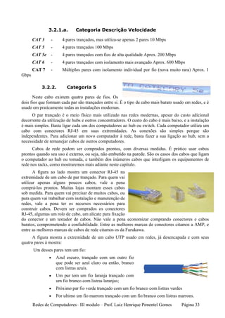 3.2.1.a.       Categoria Descrição Velocidade

       CAT 3    -      4 pares trançados, mas utiliza-se apenas 2 pares 10 Mbps
       CAT 5    -      4 pares trançados 100 Mbps
       CAT 5e -        4 pares trançados com fios de alta qualidade Aprox. 200 Mbps
       CAT 6    -      4 pares trançados com isolamento mais avançado Aprox. 600 Mbps
       CAT 7    -      Múltiplos pares com isolamento individual por fio (nova muito rara) Aprox. 1
Gbps

           3.2.2.        Categoria 5

      Neste cabo existem quatro pares de fios. Os
dois fios que formam cada par são trançados entre si. É o tipo de cabo mais barato usado em redes, e é
usado em praticamente todas as instalações modernas.
     O par trançado é o meio físico mais utilizado nas redes modernas, apesar do custo adicional
decorrente da utilização de hubs e outros concentradores. O custo do cabo é mais baixo, e a instalação
é mais simples. Basta ligar cada um dos computadores ao hub ou switch. Cada computador utiliza um
cabo com conectores RJ-45 em suas extremidades. As conexões são simples porque são
independentes. Para adicionar um novo computador à rede, basta fazer a sua ligação ao hub, sem a
necessidade de remanejar cabos de outros computadores.
      Cabos de rede podem ser comprados prontos, com diversas medidas. É prático usar cabos
prontos quando seu uso é externo, ou seja, não embutido na parede. São os casos dos cabos que ligam
o computador ao hub ou tomada, e também dos inúmeros cabos que interligam os equipamentos de
rede nos racks, como mostraremos mais adiante neste capítulo.
       A figura ao lado mostra um conector RJ-45 na
extremidade de um cabo de par trançado. Para quem vai
utilizar apenas alguns poucos cabos, vale a pena
comprá-los prontos. Muitas lojas montam esses cabos
sob medida. Para quem vai precisar de muitos cabos, ou
para quem vai trabalhar com instalação e manutenção de
redes, vale a pena ter os recursos necessários para
construir cabos. Devem ser comprados os conectores
RJ-45, algumas um rolo de cabo, um alicate para fixação
do conector e um testador de cabos. Não vale a pena economizar comprando conectores e cabos
baratos, comprometendo a confiabilidade. Entre as melhores marcas de conectores citamos a AMP, e
entre as melhores marcas de cabos de rede citamos os da Furukawa.
      A figura mostra a extremidade de um cabo UTP usado em redes, já desencapada e com seus
quatro pares à mostra:
       Um desses pares tem um fio:
               •    Azul escuro, trançado com um outro fio
                    que pode ser azul claro ou então, branco
                    com listras azuis.
               •    Um par tem um fio laranja trançado com
                    um fio branco com listras laranjas;
               •    Próximo par fio verde trançado com um fio branco com listras verdes
               •    Por ultimo um fio marrom trançado com um fio branco com listras marrons.
       Redes de Computadores– III modulo – Prof. Luiz Henrique Pimentel Gomes          Página 33
 