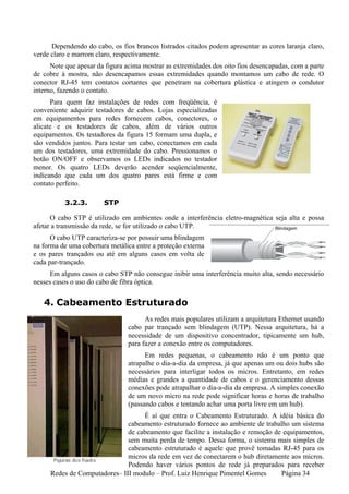 Dependendo do cabo, os fios brancos listrados citados podem apresentar as cores laranja claro,
verde claro e marrom claro, respectivamente.
      Note que apesar da figura acima mostrar as extremidades dos oito fios desencapadas, com a parte
de cobre à mostra, não desencapamos essas extremidades quando montamos um cabo de rede. O
conector RJ-45 tem contatos cortantes que penetram na cobertura plástica e atingem o condutor
interno, fazendo o contato.
      Para quem faz instalações de redes com freqüência, é
conveniente adquirir testadores de cabos. Lojas especializadas
em equipamentos para redes fornecem cabos, conectores, o
alicate e os testadores de cabos, além de vários outros
equipamentos. Os testadores da figura 15 formam uma dupla, e
são vendidos juntos. Para testar um cabo, conectamos em cada
um dos testadores, uma extremidade do cabo. Pressionamos o
botão ON/OFF e observamos os LEDs indicados no testador
menor. Os quatro LEDs deverão acender seqüencialmente,
indicando que cada um dos quatro pares está firme e com
contato perfeito.

          3.2.3.        STP

      O cabo STP é utilizado em ambientes onde a interferência eletro-magnética seja alta e possa
afetar a transmissão da rede, se for utilizado o cabo UTP.
      O cabo UTP caracteriza-se por possuir uma blindagem
na forma de uma cobertura metálica entre a proteção externa
e os pares trançados ou até em alguns casos em volta de
cada par-trançado.
      Em alguns casos o cabo STP não consegue inibir uma interferência muito alta, sendo necessário
nesses casos o uso do cabo de fibra óptica.


   4. Cabeamento Estruturado
                                      As redes mais populares utilizam a arquitetura Ethernet usando
                                cabo par trançado sem blindagem (UTP). Nessa arquitetura, há a
                                necessidade de um dispositivo concentrador, tipicamente um hub,
                                para fazer a conexão entre os computadores.
                                      Em redes pequenas, o cabeamento não é um ponto que
                                atrapalhe o dia-a-dia da empresa, já que apenas um ou dois hubs são
                                necessários para interligar todos os micros. Entretanto, em redes
                                médias e grandes a quantidade de cabos e o gerenciamento dessas
                                conexões pode atrapalhar o dia-a-dia da empresa. A simples conexão
                                de um novo micro na rede pode significar horas e horas de trabalho
                                (passando cabos e tentando achar uma porta livre em um hub).
                                   É aí que entra o Cabeamento Estruturado. A idéia básica do
                              cabeamento estruturado fornece ao ambiente de trabalho um sistema
                              de cabeamento que facilite a instalação e remoção de equipamentos,
                              sem muita perda de tempo. Dessa forma, o sistema mais simples de
                              cabeamento estruturado é aquele que provê tomadas RJ-45 para os
                              micros da rede em vez de conectarem o hub diretamente aos micros.
                              Podendo haver vários pontos de rede já preparados para receber
     Redes de Computadores– III modulo – Prof. Luiz Henrique Pimentel Gomes       Página 34
 
