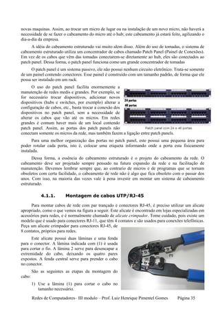 novas maquinas. Assim, ao trocar um micro de lugar ou na instalação de um novo micro, não haverá a
necessidade de se fazer o cabeamento do micro até o hub; este cabeamento já estará feito, agilizando o
dia-a-dia da empresa.
      A idéia do cabeamento estruturado vai muito alem disso. Além do uso de tomadas, o sistema de
cabeamento estruturado utiliza um concentrador de cabos chamado Patch Panel (Painel de Conexões).
Em vez de os cabos que vêm das tomadas conectarem-se diretamente ao hub, eles são conectados ao
patch panel. Dessa forma, o patch panel funciona como um grande concentrador de tomadas
      O patch panel é um sistema passivo, ele não possui nenhum circuito eletrônico. Trata-se somente
de um painel contendo conectores. Esse painel é construído com um tamanho padrão, de forma que ele
possa ser instalado em um rack.
      O uso do patch panel facilita enormemente a
manutenção de redes medis e grandes. Por exemplo, se
for necessário trocar dispositivos, adicionar novos
dispositivos (hubs e switches, por exemplo) alterar a
configuração de cabos, etc., basta trocar a conexão dos
dispositivos no patch panel, sem a necessidade de
alterar os cabos que vão até os micros. Em redes
grandes é comum haver mais de um local contendo
patch panel. Assim, as portas dos patch panels não
conectam somente os micros da rede, mas também fazem a ligação entre patch panels.
      Para uma melhor organização das portas no patch panel, este possui uma pequena área para
poder rotular cada porta, isto é, colocar uma etiqueta informando onde a porta esta fisicamente
instalada.
      Dessa forma, a essência do cabeamento estruturado é o projeto do cabeamento da rede. O
cabeamento deve ser projetado sempre pensado na futura expansão da rede e na facilitação de
manutenção. Devemos lembrar sempre que, ao contrario de micros e de programas que se tornam
obsoletos com certa facilidade, o cabeamento de rede não é algo que fica obsoleto com o passar dos
anos. Com isso, na maioria das vezes vale à pena investir em montar um sistema de cabeamento
estruturado.

            4.1.1.       Montagem de cabos UTP/RJ-45

      Para montar cabos de rede com par trançado e conectores RJ-45, é preciso utilizar um alicate
apropriado, como o que vemos na figura a seguir. Este alicate é encontrado em lojas especializadas em
acessórios para redes, e é normalmente chamado de alicate crimpador. Tome cuidado, pois existe um
modelo que é usado para conectores RJ-11, que têm 4 contatos e são usados para conexões telefônicas.
Peça um alicate crimpador para conectores RJ-45, de
8 contatos, próprios para redes.
      Este alicate possui duas lâminas e uma fenda
para o conector. A lâmina indicada com (1) é usada
para cortar o fio. A lâmina 2 serve para desencapar a
extremidade do cabo, deixando os quatro pares
expostos. A fenda central serve para prender o cabo
no conector.
        São as seguintes as etapas da montagem do
cabo:
        1) Use a lâmina (1) para cortar o cabo no
           tamanho necessário.

        Redes de Computadores– III modulo – Prof. Luiz Henrique Pimentel Gomes         Página 35
 