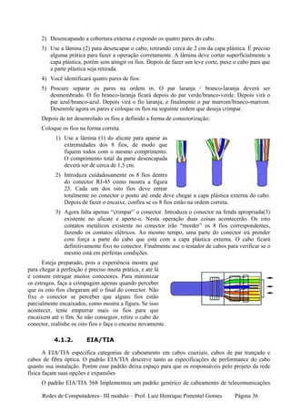 2) Desencapando a cobertura externa e expondo os quatro pares do cabo.
     3) Use a lâmina (2) para desencapar o cabo, retirando cerca de 2 cm da capa plástica. É preciso
        alguma prática para fazer a operação corretamente. A lâmina deve cortar superficialmente a
        capa plástica, porém sem atingir os fios. Depois de fazer um leve corte, puxe o cabo para que
        a parte plástica seja retirada.
     4) Você identificará quatro pares de fios:
     5) Procure separar os pares na ordem in. O par laranja / branco-laranja deverá ser
        desmembrado. O fio branco-laranja ficará depois do par verde/branco-verde. Depois virá o
        par azul/branco-azul. Depois virá o fio laranja, e finalmente o par marrom/branco-marrom.
        Desenrole agora os pares e coloque os fios na seguinte ordem que deseja crimpar.
     Depois de ter desenrolado os fios e definido a forma de conectorização:
     Coloque os fios na forma correta.
           1) Use a lâmina (1) do alicate para aparar as
              extremidades dos 8 fios, de modo que
              fiquem todos com o mesmo comprimento.
              O comprimento total da parte desencapada
              deverá ser de cerca de 1,5 cm.
           2) Introduza cuidadosamente os 8 fios dentro
              do conector RJ-45 como mostra a figura
              23. Cada um dos oito fios deve entrar
              totalmente no conector o ponto até onde deve chegar a capa plástica externa do cabo.
              Depois de fazer o encaixe, confira se os 8 fios estão na ordem correta.
           3) Agora falta apenas “crimpar” o conector. Introduza o conector na fenda apropriada(3)
              existente no alicate e aperte-o. Nesta operação duas coisas acontecerão. Os oito
              contatos metálicos existente no conector irão “morder” os 8 fios correspondentes,
              fazendo os contatos elétricos. Ao mesmo tempo, uma parte do conector irá prender
              com força a parte do cabo que está com a capa plástica externa. O cabo ficará
              definitivamente fixo no conector. Finalmente use o testador de cabos para verificar se o
              mesmo está em perfeitas condições.
      Esteja preparado, pois a experiência mostra que
para chegar à perfeição é preciso muita prática, e até lá
é comum estragar muitos conectores. Para minimizar
os estragos, faça a crimpagem apenas quando perceber
que os oito fios chegaram até o final do conector. Não
fixe o conector se perceber que alguns fios estão
parcialmente encaixados, como mostra a figura. Se isso
acontecer, tente empurrar mais os fios para que
encaixem até o fim. Se não conseguir, retire o cabo do
conector, realinhe os oito fios e faça o encaixe novamente.

           4.1.2.        EIA/TIA

       A EIA/TIA especifica categorias de cabeamento em cabos coaxiais, cabos de par trançado e
cabos de fibra óptica. O padrão EIA/TIA descreve tanto as especificações de performance do cabo
quanto sua instalação. Porém esse padrão deixa espaço para que os responsáveis pelo projeto da rede
física façam suas opções e expansões
     O padrão EIA/TIA 568 Implementou um padrão genérico de cabeamento de telecomunicações

      Redes de Computadores– III modulo – Prof. Luiz Henrique Pimentel Gomes          Página 36
 