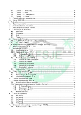2.4.    Camada 4 — Transporte .....................................................................................................50
    2.5.    Camada 3 — Rede ..............................................................................................................50
    2.6.    Camada 2 — Link de Dados ...............................................................................................50
    2.7.    Camada 1 — Física .............................................................................................................50
  3. Comunicação entre computadores ..............................................................................................51
  4. Padrão IEEE 802.........................................................................................................................51
V. Protocolos .......................................................................................................................................52
  1. O que são protocolos...................................................................................................................52
  2. Como trabalham os protocolos ...................................................................................................53
  3. Pilhas de protocolos mais comuns ..............................................................................................54
  4. Classificação de protocolos.........................................................................................................54
    4.1.    Aplicativo............................................................................................................................54
    4.2.    Transporte ...........................................................................................................................55
    4.3.    Rede ....................................................................................................................................55
    4.4.    Física ...................................................................................................................................56
  5. Protocolos de Mercado................................................................................................................56
    5.1.    NetBEUI (NetBIOS Extended User Interface) ...................................................................56
    5.2.    IPX/SPX e NWLink............................................................................................................57
VI. TCP/IP (Transmission Control Protocol / Internet Protocol)..........................................................58
  1. Benefícios na utilização de TCP/IP ............................................................................................58
  2. A história do TCP/IP...................................................................................................................59
    2.1.    A padronização do TCP/IP .................................................................................................59
    2.2.    Esquemas de nomes TCP/IP ...............................................................................................60
       2.2.1.    Nomes de Domínios....................................................................................................60
       2.2.2.    Endereços de IP...........................................................................................................60
    2.3.    A suíte de protocolos TCP/IP..............................................................................................61
       2.3.1.    Camada de Interface de Rede......................................................................................61
       2.3.2.    Camada de Internet .....................................................................................................61
       2.3.3.    Camada de Transporte ................................................................................................61
       2.3.4.    Camada de Aplicativo.................................................................................................61
       2.3.5.    Protocolos e camadas ..................................................................................................62
    2.4.    Modelo OSI e TCP/IP .........................................................................................................63
  3. Porque Endereçamento IP...........................................................................................................63
    3.1.    O que é um endereço IP? ....................................................................................................63
    3.2.    Representação do endereço IP ............................................................................................64
    3.3.    Entendendo o endereço de IP..............................................................................................64
  4. Técnicas para atribuir o Net ID...................................................................................................65
  5. Técnicas para atribuir o Host ID .................................................................................................65
    5.1.    Relembrando o Sistema numérico ......................................................................................66
    Obs: Trataremos somente do sistema Binário e Decimal ...............................................................66
       5.1.1.    O Sistema Binário .......................................................................................................66
       5.1.2.    Binário para Decimal ..................................................................................................67
       5.1.3.    Decimal para Binário ..................................................................................................67
    5.2.    Aritmética Binária...............................................................................................................67
  6. Classes de Endereços ..................................................................................................................68
    6.1.    A Classe A ..........................................................................................................................68
    6.2.    A Classe B...........................................................................................................................68
    6.3.    A Classe C...........................................................................................................................69
    6.4.    A Classe D ..........................................................................................................................70
    6.5.    A Classe E...........................................................................................................................70
  7. Roteamento inter-domínios sem classificação (CIDR)...............................................................70
    7.1.    Problemas com o CIDR ......................................................................................................71
 