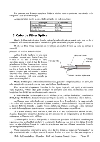 Em qualquer uma destas tecnologias a distância máxima entre os pontos de conexão não pode
ultrapassar 100m por especificação.
      A seguinte tabela mostra as velocidades atingidas em cada tecnologia:
                                   Tecnologia              Velocidade
                            Standard Ethernet           10 Mbps
                            Fast Ethernet               100 Mbps
                            Gigabit Ethernet            1 Gbps

   5. Cabo de Fibra Óptica
     O cabo de fibra óptica é o tipo de cabo mais sofisticado utilizado na área de redes hoje em dia e
o cabo que mais futuro tem na área de comunicação, pelas velocidades que pode alcançar.
      O cabo de fibra óptica caracteriza-se por utilizar um núcleo de fibra de vidro ou acrílico e
transmitir
pulsos de luz ao invés de sinal elétrico.
      A fibra de vidro é coberta por uma outra
camada de vidro que tem a função de espelhar
o sinal de luz para o núcleo de fibra,
impedindo assim o sinal de luz de dissipar
pelas laterais da fibra. Em torno dessa camada
existem fios de uma fibra denominada Kevlar
que tem a função de dar resistência ao cabo
contra a ruptura por esticamento e também
funciona como isolante térmico. Recobrindo
toda esta estrutura está uma camada de
proteção externa plástica.
      O cabo de fibra óptica só transmite em uma direção, portanto é sempre encontrado aos pares, um
cabo transmitindo em uma direção e o outro recebendo na direção oposta.
      Uma característica importante dos cabos de fibra óptica é que não está sujeito a interferência
eletro-magnética, portanto ideal para utilização em ambientes com muita interferência tais como
hospitais e chão de fábrica, ou até em ambientes externos.
    Existem dois tipos de fibras ópticas: modo múltiplo (MMF, Multiple Mode Fiber) e modo único
(SMF, Single Mode Fiber). Essa classificação diz respeito a como a luz é transmitida através da fibra.
       As fibras de modo múltiplo são mais grossas do que as fibras de modo único. No modo múltiplo
a luz reflete mais de uma vez nas paredes da fibra e, com isso, a mesma informação chega várias vezes
ao destino, de forma defasada. O receptor possui o trabalho de detectar a informação correta e eliminar
os sinais de luz duplicados, quanto maior o comprimento do cabo, maior esse problema.
     Já as fibras de modo único são finas e, com isso, a luz não ricocheteia nas paredes da fibra,
chegando diretamente ao receptor. Esse tipo de fibra consegue ter um comprimento e um desempenho
maiores que as fibras de modo múltiplo.
      As fibras ópticas de modo múltiplo são as mais usadas, por serem mais baratas e também pela
espessura, existe a dificuldade em fazer o acoplamento da placa de rede com a fibra óptica de modo
único, ou seja , alinhar o feixe de luz produzido pela placa de rede com a fibra de transmissão de modo
que a luz possa ser transmitida.
       Outra característica importante é que os cabos de fibra óptica não podem ser “grampeados”, ou
seja, serem monitorados por algum sistema de captura de sinal pela borda do cabo, pois não geram o
      Redes de Computadores– III modulo – Prof. Luiz Henrique Pimentel Gomes           Página 40
 