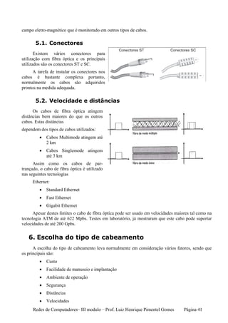 campo eletro-magnético que é monitorado em outros tipos de cabos.

       5.1. Conectores
       Existem vários conectores para
utilização com fibra óptica e os principais
utilizados são os conectores ST e SC.
      A tarefa de instalar os conectores nos
cabos é bastante complexa portanto,
normalmente os cabos são adquiridos
prontos na medida adequada.

       5.2. Velocidade e distâncias
      Os cabos de fibra óptica atingem
distâncias bem maiores do que os outros
cabos. Estas distâncias
dependem dos tipos de cabos utilizados:
         •   Cabos Multimode atingem até
             2 km
         •   Cabos Singlemode atingem
             até 3 km
      Assim como os cabos de par-
trançado, o cabo de fibra óptica é utilizado
nas seguintes tecnologias
     Ethernet:
         •   Standard Ethernet
         •   Fast Ethernet
         •   Gigabit Ethernet
      Apesar destes limites o cabo de fibra óptica pode ser usado em velocidades maiores tal como na
tecnologia ATM de até 622 Mpbs. Testes em laboratório, já mostraram que este cabo pode suportar
velocidades de até 200 Gpbs.


   6. Escolha do tipo de cabeamento
      A escolha do tipo de cabeamento leva normalmente em consideração vários fatores, sendo que
os principais são:
         •   Custo
         •   Facilidade de manuseio e implantação
         •   Ambiente de operação
         •   Segurança
         •   Distâncias
         •   Velocidades
      Redes de Computadores– III modulo – Prof. Luiz Henrique Pimentel Gomes         Página 41
 