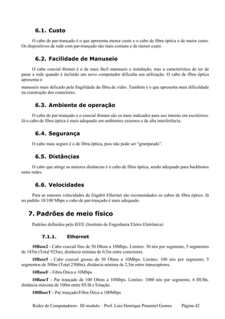 6.1. Custo
      O cabo de par-trançado é o que apresenta menor custo e o cabo de fibra óptica o de maior custo.
Os dispositivos de rede com par-trançado são mais comuns e de menor custo.

       6.2. Facilidade de Manuseio
      O cabo coaxial thinnet é o de mais fácil manuseio e instalação, mas a característica de ter de
parar a rede quando é incluído um novo computador dificulta sua utilização. O cabo de fibra óptica
apresenta o
manuseio mais delicado pela fragilidade da fibra de vidro. Também é o que apresenta mais dificuldade
na construção dos conectores.

       6.3. Ambiente de operação
      O cabo de par-trançado e o coaxial thinnet são os mais indicados para uso interno em escritórios.
Já o cabo de fibra óptica é mais adequado em ambientes externos e de alta interferência.

       6.4. Segurança
     O cabo mais seguro é o de fibra óptica, pois não pode ser “grampeado”.

       6.5. Distâncias
      O cabo que atinge as maiores distâncias é o cabo de fibra óptica, sendo adequado para backbones
entre redes.

       6.6. Velocidades
     Para as maiores velocidades de Gigabit Ethernet são recomendados os cabos de fibra óptica. Já
no padrão 10/100 Mbps o cabo de par-trançado é mais adequado.


   7. Padrões de meio físico
     Padrões definidos pelo IEEE (Instituto de Engenharia Eletro Eletrônica)

           7.1.1.        Ethernet

     10Base2 - Cabo coaxial fino de 50 Ohms a 10Mbps. Limites: 30 nós por segmento, 5 segmentos
de 185m (Total 925m), distância mínima de 0,5m entre conectores.
     10Base5 - Cabo coaxial grosso de 50 Ohms a 10Mbps. Limites: 100 nós por segmento, 5
segmentos de 500m (Total 2500m), distância mínima de 2,5m entre transceptores.
     10BaseF - Fibra Ótica a 10Mbps
      10BaseT - Par trançado de 100 Ohms a 10Mbps. Limites: 1000 nós por segmento, 4 HUBs.
distância máxima de 100m entre HUB e Estação.
     100BaseT - Par trançado/Fibra Ótica a 100Mbps

      Redes de Computadores– III modulo – Prof. Luiz Henrique Pimentel Gomes           Página 42
 