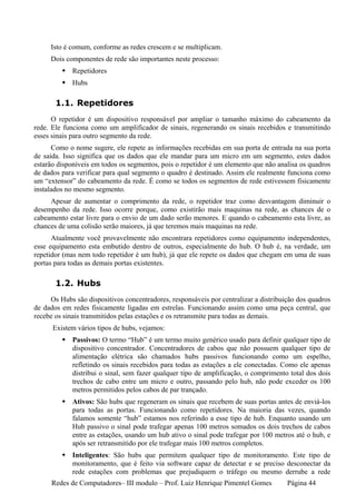 Isto é comum, conforme as redes crescem e se multiplicam.
     Dois componentes de rede são importantes neste processo:
             Repetidores
             Hubs

       1.1. Repetidores
      O repetidor é um dispositivo responsável por ampliar o tamanho máximo do cabeamento da
rede. Ele funciona como um amplificador de sinais, regenerando os sinais recebidos e transmitindo
esses sinais para outro segmento da rede.
      Como o nome sugere, ele repete as informações recebidas em sua porta de entrada na sua porta
de saída. Isso significa que os dados que ele mandar para um micro em um segmento, estes dados
estarão disponíveis em todos os segmentos, pois o repetidor é um elemento que não analisa os quadros
de dados para verificar para qual segmento o quadro é destinado. Assim ele realmente funciona como
um “extensor” do cabeamento da rede. É como se todos os segmentos de rede estivessem fisicamente
instalados no mesmo segmento.
     Apesar de aumentar o comprimento da rede, o repetidor traz como desvantagem diminuir o
desempenho da rede. Isso ocorre porque, como existirão mais maquinas na rede, as chances de o
cabeamento estar livre para o envio de um dado serão menores. E quando o cabeamento esta livre, as
chances de uma colisão serão maiores, já que teremos mais maquinas na rede.
      Atualmente você provavelmente não encontrara repetidores como equipamento independentes,
esse equipamento esta embutido dentro de outros, especialmente do hub. O hub é, na verdade, um
repetidor (mas nem todo repetidor é um hub), já que ele repete os dados que chegam em uma de suas
portas para todas as demais portas existentes.

       1.2. Hubs
     Os Hubs são dispositivos concentradores, responsáveis por centralizar a distribuição dos quadros
de dados em redes fisicamente ligadas em estrelas. Funcionando assim como uma peça central, que
recebe os sinais transmitidos pelas estações e os retransmite para todas as demais.
      Existem vários tipos de hubs, vejamos:
             Passivos: O termo “Hub” é um termo muito genérico usado para definir qualquer tipo de
             dispositivo concentrador. Concentradores de cabos que não possuem qualquer tipo de
             alimentação elétrica são chamados hubs passivos funcionando como um espelho,
             refletindo os sinais recebidos para todas as estações a ele conectadas. Como ele apenas
             distribui o sinal, sem fazer qualquer tipo de amplificação, o comprimento total dos dois
             trechos de cabo entre um micro e outro, passando pelo hub, não pode exceder os 100
             metros permitidos pelos cabos de par trançado.
             Ativos: São hubs que regeneram os sinais que recebem de suas portas antes de enviá-los
             para todas as portas. Funcionando como repetidores. Na maioria das vezes, quando
             falamos somente “hub” estamos nos referindo a esse tipo de hub. Enquanto usando um
             Hub passivo o sinal pode trafegar apenas 100 metros somados os dois trechos de cabos
             entre as estações, usando um hub ativo o sinal pode trafegar por 100 metros até o hub, e
             após ser retransmitido por ele trafegar mais 100 metros completos.
             Inteligentes: São hubs que permitem qualquer tipo de monitoramento. Este tipo de
             monitoramento, que é feito via software capaz de detectar e se preciso desconectar da
             rede estações com problemas que prejudiquem o tráfego ou mesmo derrube a rede
     Redes de Computadores– III modulo – Prof. Luiz Henrique Pimentel Gomes           Página 44
 