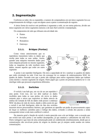 2. Segmentação
     Conforme as redes vão se expandido, o numero de computadores em um único segmento leva ao
congestionamento de tráfego, o que em alguns casos a parar a comunicação do segento.
      A única forma de resolver este problema é segmentar a rede, ou em outras palavras, dividir um
único segmento em vários segmentos menores e de mais fácil controle e manipulação.
     Os componentes de rede que efetuam esta atividade são:
             Pontes
             Switches
             Roteadores
             Gateways

          2.1.1.          Bridges (Pontes)

      Como vimos anteriormente que os
repetidores transmitem todos os dados que
recebe para todas as suas saídas. Assim,
quando uma máquina transmite dados para
outra máquina presente no mesmo segmento,
todas as maquinas da rede recebem esses
dados, mesmo aquelas que estão em outro
segmento
       A ponte é um repetidor Inteligente. Ela tem a capacidade de ler e analisar os quadros de dados
que estão circulando na rede. Com isso ela consegue ler os campos de endereçamentos MAC do
quadro de dados. Fazendo com que a ponte não replique para outros segmentos dados que tenham
como destino o mesmo segmento de origem. Outro papel que a ponte em principio poderia ter é o de
interligar redes que possuem arquiteturas diferentes.

          2.1.2.          Switches

      O switch é um hub que, em vez de ser um repetidor é
uma ponte. Com isso, em vez dele replicar os dados
recebidos para todas as suas portas, ele envia os dados
somente para o micro que requisitou os dados através da
análise da Camada de link de dados onde possui o endereço
MAC da placa de rede do micro, dando a idéia assim de que
o switch é um hub Inteligente, além do fato dos switches
trazerem micros processadores internos, que garantem ao aparelho um poder de processamento capaz
de traçar os melhores caminhos para o trafego dos dados, evitando a colisão dos pacotes e ainda
conseguindo tornar a rede mais confiável e estável.
     De maneira geral a função do switch é muito parecida com a de um bridge, com a exceção que
um switch tem mais portas e um melhor desempenho, já que manterá o cabeamento da rede livre.
Outra vantagem é que mais de uma comunicação pode ser estabelecida simultaneamente, desde que as
comunicações não envolvam portas de origem ou destino que já estejam sendo usadas em outras
comunicações.


     Redes de Computadores– III modulo – Prof. Luiz Henrique Pimentel Gomes           Página 46
 
