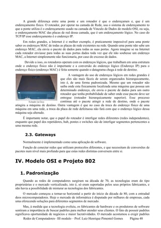 A grande diferença entre uma ponte e um roteador é que o endereçamen e, que é um
endereçamento físico. O roteador, por operar na camada de Rede, usa o sistema de endereçamento to
que a ponte utiliza é o endereçamento usado na camada de Vinculo de Dados do modelo OSI, ou seja,
o endereçamento MAC das placas de red dessa camada, que é um endereçamento lógico. No caso do
TCP/IP esse endereçamento é o endereço IP.
      Em redes grandes, a Internet é o melhor exemplo, é praticamente impossível para uma ponte
saber os endereços MAC de todas as placas de rede existentes na rede. Quando uma ponte não sabe um
endereço MAC, ela envia o pacote de dados para todas as suas portas. Agora imagine se na Internet
cada roteador enviasse para todas as suas portas dados toda vez que ele não soubesse um endereço
MAC, a Internet simplesmente não funcionaria, por caso do excesso de dados.
      Devido a isso, os roteadores operam com os endereços lógicos, que trabalham em uma estrutura
onde o endereço físico não é importante e a conversão do endereço lógico (Endereço IP) para o
endereço físico (endereço MAC) é feita somente quando o datagrama chega à rede de destino.
                                      A vantagem do uso de endereços lógicos em redes grandes é
                                que eles são mais fáceis de serem organizados hierarquicamente,
                                isto é, de uma forma padronizada. Mesmo que um roteador não
                                saiba onde esta fisicamente localizada uma máquina que possua um
                                determinado endereço, ele envia o pacote de dados para um outro
                                roteador que tenha probabilidade de saber onde esse pacote deve ser
                                entregue (roteador hierarquicamente superior). Esse processo
                                continua até o pacote atingir a rede de destino, onde o pacote
atingira a máquina de destino. Outra vantagem é que no caso da troca do endereço físico de uma
máquina em uma rede, a troca da placa de rede defeituosa não fará com que o endereço lógico dessa
máquina seja alterado.
     É importante notar, que o papel do roteador é interligar redes diferentes (redes independentes),
enquanto que papel dos repetidores, hub, pontes e switches são de interligar segmentos pertencentes a
uma mesma rede.

       2.3. Gateways
     Normalmente é implementado como uma aplicação de software.
     Função de conectar redes que utilizam protocolos diferentes, e que necessitam de conversões de
pacotes num nível mais profundo para que estas redes distintas conversem entre si.


IV. Modelo OSI e Projeto 802

   1. Padronização
      Quando as redes de computadores surgiram na década de 70, as tecnologias eram do tipo
proprietárias e o mercado verticalizado, isto é, só eram suportadas pelos seus próprios fabricantes, e
não havia a possibilidade de misturar as tecnologias dos fabricantes.
     O mercado começou a tornar-se horizontal a partir do início da década de 80, com a entradad
deos microcomputadores. Hoje o mercado de informática é disputado por milhares de empresas, cada
uma oferecendo soluções para diferentes segmentos de mercado.
      Mas, à medida que a tecnologia evoluiu, os fabricantes de hardware e os produtores de software
sentiram a importância de buscar padrões para melhor atender seus clientes. O fato de possuir padrões
significava oportunidade de negócios e maior lucratividades. O mercado acostumou a exigir padrões
       Redes de Computadores– III modulo – Prof. Luiz Henrique Pimentel Gomes          Página 48
 