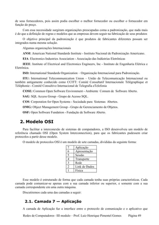 de seus fornecedores, pois assim podia escolher o melhor fornecedor ou escolher o fornecedor em
função do preço.
      Com essa necessidade surgiram organizações preocupadas coma a padronização, que nada mais
é do que a definição de regras e modelos que as empresas devem seguir na fabricação de seus produtos
      O objetivo principal da padronização é que produtos de fabricantes diferentes possam ser
integrados numa mesma solução.
     Algumas organizações Internacionais
     ANSI: American National Standards Institute - Instituto Nacional de Padronização Americano.
     EIA: Electronics Industries Association - Associação das Indústrias Eletrônicas
      IEEE: Institute of Electrical and Electronics Engineers, Inc - Instituto de Engenharia Elétrica e
Eletrônica.
     ISO: International Standards Organization – Organização Internacional para Padronização.
     ITU: International Telecommunication Union – União de Telecomunicação Internacional ou
também antigamente conhecido como CCITT: Comité Consultatif Internacionale Télégraphique et
Téléphonie - Comitê Consultivo Internacional de Telegrafia eTelefonia
     COSE: Common Open Software Environment - Ambiente Comum de Software Aberto.
     SAG: SQL Access Group - Grupo de Acesso SQL.
     COS: Corporation for Open Systems - Sociedade para Sistemas Abertos.
     OMG: Object Management Group - Grupo de Gerenciamento de Objetos.
     OSF: Open Software Fundation - Fundação de Software Aberto.


   2. Modelo OSI
      Para facilitar a interconexão de sistemas de computadores, a ISO desenvolveu um modelo de
referência chamado OSI (Open System Interconnection), para que os fabricantes pudessem criar
protocolos a partir desse modelo.
     O modelo de protocolos OSI é um modelo de sete camadas, divididas da seguinte forma:
                                        7     Aplicação
                                        6     Apresentação
                                        5     Sessão
                                        4     Transporte
                                        3     Rede
                                        2     Link de Dados
                                        1     Física

     Esse modelo é estruturado de forma que cada camada tenha suas próprias características. Cada
camada pode comunicar-se apenas com a sua camada inferior ou superior, e somente com a sua
camada correspondente em uma outra máquina.
     Discutiremos cada uma das camadas a seguir:

       2.1. Camada 7 — Aplicação
     A camada de Aplicação faz a interface entre o protocolo de comunicação e o aplicativo que

      Redes de Computadores– III modulo – Prof. Luiz Henrique Pimentel Gomes           Página 49
 