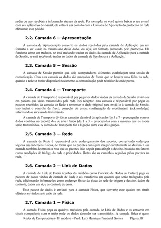 pediu ou que receberá a informação através da rede. Por exemplo, se você quiser baixar o seu e-mail
com seu aplicativo de e-mail, ele entrará em contato com a Camada de Aplicação do protocolo de rede
efetuando este pedido.

       2.2. Camada 6 — Apresentação
      A camada de Apresentação converte os dados recebidos pela camada de Aplicação em um
formato a ser usado na transmissão desse dado, ou seja, um formato entendido pelo protocolo. Ele
funciona como um tradutor, se está enviando traduz os dados da camada de Aplicação para a camada
de Sessão, se está recebendo traduz os dados da camada de Sessão para a Aplicação.

       2.3. Camada 5 — Sessão
     A camada de Sessão permite que dois computadores diferentes estabeleçam uma sessão de
comunicação. Com esta camada os dados são marcados de forma que se houver uma falha na rede,
quando a rede se tomar disponível novamente, a comunicação pode reiniciar de onde parou.

       2.4. Camada 4 — Transporte
      A camada de Transporte é responsável por pegar os dados vindos da camada de Sessão dividi-los
em pacotes que serão transmitidos pela rede. No receptor, esta camada é responsável por pegar os
pacotes recebidos da camada de Rede e remontar o dado originaI para enviá-lo à camada de Sessão,
isso inclui o controle de fluxo, correção de erros, confirmação de recebimento (acknowledge)
informando o sucesso da transmissão.
      A camada de Transporte divide as camadas de nível de aplicação (de 5 a 7 – preocupadas com os
dados contidos no pacote) das de nível físico (de 1 a 3 – preocupadas com a maneira que os dados
serão transmitidos. A camada de Transporte faz a ligação entre esse dois grupos.

       2.5. Camada 3 — Rede
      A camada de Rede é responsável pelo endereçamento dos pacotes, convertendo endereços
lógicos em endereços físicos, de forma que os pacotes consigam chegar corretamente ao destino. Essa
camada também determina a rota que os pacotes irão seguir para atingir o destino, baseada em fatores
como condições de tráfego da rede e prioridades. Rotas são os caminhos seguidos pelos pacotes na
rede.

       2.6. Camada 2 — Link de Dados
      A camada de Link de Dados (conhecida também como Conexão de Dados ou Enlace) pega os
pacotes de dados vindos da camada de Rede e os transforma em quadros que serão trafegados pela
rede, adicionando informações como endereço físico da placa de rede de origem e destino, dados de
controle, dados em si, e os controle de erros.
       Esse pacote de dados é enviado para a camada Física, que converte esse quadro em sinais
elétricos enviados pelo cabo da rede.

       2.7. Camada 1 — Física
      A camada Física pega os quadros enviados pela camada de Link de Dados e os converte em
sinais compatíveis com o meio onde os dados deverão ser transmitidos. A camada física é quem
      Redes de Computadores– III modulo – Prof. Luiz Henrique Pimentel Gomes   Página 50
 