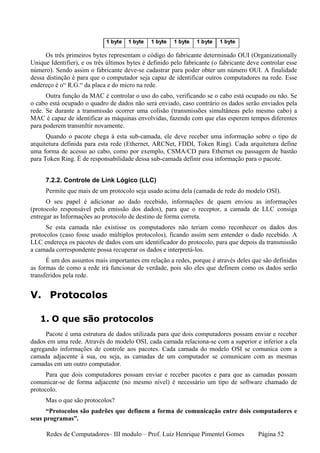 Os três primeiros bytes representam o código do fabricante determinado OUI (Organizationally
Unique Identifier), e os três últimos bytes é definido pelo fabricante (o fabricante deve controlar esse
número). Sendo assim o fabricante deve-se cadastrar para poder obter um número OUI. A finalidade
dessa distinção é para que o computador seja capaz de identificar outros computadores na rede. Esse
endereço é o“ R.G.“ da placa e do micro na rede.
      Outra função da MAC é controlar o uso do cabo, verificando se o cabo está ocupado ou não. Se
o cabo está ocupado o quadro de dados não será enviado, caso contrário os dados serão enviados pela
rede. Se durante a transmissão ocorrer uma colisão (transmissões simultâneas pelo mesmo cabo) a
MAC é capaz de identificar as máquinas envolvidas, fazendo com que elas esperem tempos diferentes
para poderem transmItir novamente.
      Quando o pacote chega à esta sub-camada, ele deve receber uma informação sobre o tipo de
arquitetura definida para esta rede (Ethernet, ARCNet, FDDI, Token Ring). Cada arquitetura define
uma forma de acesso ao cabo, como por exemplo, CSMA/CD para Ethernet ou passagem de bastão
para Token Ring. É de responsabilidade dessa sub-camada definir essa informação para o pacote.


     7.2.2. Controle de Link Lógico (LLC)
     Permite que mais de um protocolo seja usado acima dela (camada de rede do modelo OSI).
      O seu papel é adicionar ao dado recebido, informações de quem enviou as informações
(protocolo responsável pela emissão dos dados), para que o receptor, a camada de LLC consiga
entregar as Informações ao protocolo de destino de forma correta.
      Se esta camada não existisse os computadores não teriam como reconhecer os dados dos
protocolos (caso fosse usado múltiplos protocolos), ficando assim sem entender o dado recebido. A
LLC endereça os pacotes de dados com um identificador do protocolo, para que depois da transmissão
a camada correspondente possa recuperar os dados e interpretá-los.
      É um dos assuntos mais importantes em relação a redes, porque é através deles que são definidas
as formas de como a rede irá funcionar de verdade, pois são eles que definem como os dados serão
transferidos pela rede.


V. Protocolos

   1. O que são protocolos
     Pacote é uma estrutura de dados utilizada para que dois computadores possam enviar e receber
dados em uma rede. Através do modelo OSI, cada camada relaciona-se com a superior e inferior a ela
agregando informações de controle aos pacotes. Cada camada do modelo OSI se comunica com a
camada adjacente à sua, ou seja, as camadas de um computador se comunicam com as mesmas
camadas em um outro computador.
      Para que dois computadores possam enviar e receber pacotes e para que as camadas possam
comunicar-se de forma adjacente (no mesmo nível) é necessário um tipo de software chamado de
protocolo.
     Mas o que são protocolos?
      “Protocolos são padrões que definem a forma de comunicação entre dois computadores e
seus programas”.

      Redes de Computadores– III modulo – Prof. Luiz Henrique Pimentel Gomes            Página 52
 