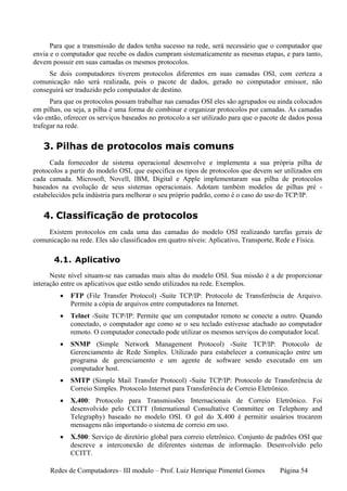 Para que a transmissão de dados tenha sucesso na rede, será necessário que o computador que
envia e o computador que recebe os dados cumpram sistematicamente as mesmas etapas, e para tanto,
devem possuir em suas camadas os mesmos protocolos.
     Se dois computadores tiverem protocolos diferentes em suas camadas OSI, com certeza a
comunicação não será realizada, pois o pacote de dados, gerado no computador emissor, não
conseguirá ser traduzido pelo computador de destino.
      Para que os protocolos possam trabalhar nas camadas OSI eles são agrupados ou ainda colocados
em pilhas, ou seja, a pilha é uma forma de combinar e organizar protocolos por camadas. As camadas
vão então, oferecer os serviços baseados no protocolo a ser utilizado para que o pacote de dados possa
trafegar na rede.


   3. Pilhas de protocolos mais comuns
      Cada fornecedor de sistema operacional desenvolve e implementa a sua própria pilha de
protocolos a partir do modelo OSI, que especifica os tipos de protocolos que devem ser utilizados em
cada camada. Microsoft, Novell, IBM, Digital e Apple implementaram sua pilha de protocolos
baseados na evolução de seus sistemas operacionais. Adotam também modelos de pilhas pré -
estabelecidos pela indústria para melhorar o seu próprio padrão, como é o caso do uso do TCP/IP.


   4. Classificação de protocolos
    Existem protocolos em cada uma das camadas do modelo OSI realizando tarefas gerais de
comunicação na rede. Eles são classificados em quatro níveis: Aplicativo, Transporte, Rede e Física.

       4.1. Aplicativo
      Neste nível situam-se nas camadas mais altas do modelo OSI. Sua missão é a de proporcionar
interação entre os aplicativos que estão sendo utilizados na rede. Exemplos.
         •   FTP (File Transfer Protocol) -Suite TCP/IP: Protocolo de Transferência de Arquivo.
             Permite a cópia de arquivos entre computadores na Internet.
         •   Telnet -Suite TCP/IP: Permite que um computador remoto se conecte a outro. Quando
             conectado, o computador age como se o seu teclado estivesse atachado ao computador
             remoto. O computador conectado pode utilizar os mesmos serviços do computador local.
         •   SNMP (Simple Network Management Protocol) -Suite TCP/IP: Protocolo de
             Gerenciamento de Rede Simples. Utilizado para estabelecer a comunicação entre um
             programa de gerenciamento e um agente de software sendo executado em um
             computador host.
         •   SMTP (Simple Mail Transfer Protocol) -Suite TCP/IP: Protocolo de Transferência de
             Correio Simples. Protocolo Internet para Transferência de Correio Eletrônico.
         •   X.400: Protocolo para Transmissões Internacionais de Correio Eletrônico. Foi
             desenvolvido pelo CCITT (International Consultative Committee on Telephony and
             Telegraphy) baseado no modelo OSI. O gol do X.400 é permitir usuários trocarem
             mensagens não importando o sistema de correio em uso.
         •   X.500: Serviço de diretório global para correio eletrônico. Conjunto de padrões OSI que
             descreve a interconexão de diferentes sistemas de informação. Desenvolvido pelo
             CCITT.

      Redes de Computadores– III modulo – Prof. Luiz Henrique Pimentel Gomes           Página 54
 