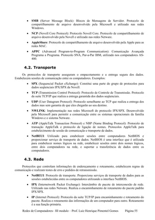 •   SMB (Server Message Block): Blocos de Mensagens de Servidor. Protocolo de
            compartilhamento de arquivo desenvolvido pela Microsoft e utilizado nas redes
            Windows.
        •   NCP (Novell Core Protocol): Protocolo Novell Core. Protocolo de compartilhamento de
            arquivo desenvolvido pela Novell e utilizado nas redes Netware.
        •   AppleShare: Protocolo de compartilhamento de arquivo desenvolvido pela Apple para as
            redes MAC.
        •   APPC (Advanced Program-to-Program Communication): Comunicação Avançada
            Programa a Programa. Protocolo SNA, Par-a-Par IBM, utilizado nos computadores AS-
            400.

      4.2. Transporte
     Os protocolos de transporte asseguram o empacotamento e a entrega segura dos dados.
Estabelecem sessões de comunicação entre os computadores. Exemplos:
        •   SPX (Sequencial Packet eXchange): Constitui uma parte do grupo de protocolos para
            dados seqüenciais IPX/SPX da Novell.
        •   TCP (Transmission Control Protocol): Protocolo de Controle de Transmissão. Protocolo
            da suite TCP/IP que realiza a entrega garantida dos dados seqüenciais.
        •   UDP (User Datagram Protocol): Protocolo semelhante ao TCP que realiza a entrega dos
            dados mas sem garantia de que eles chegarão ao seu destino.
        •   NWLINK: Implementação nas redes Microsoft do protocolo IPX/SPX. Desenvolvido
            pela Microsoft para permitir a comunicação entre os sistemas operacionais da família
            Windows e o sistema Netware.
        •   ATP (AppleTalk Transaction Protocol) e NBP (Name Binding Protocol): Protocolo de
            transação AppleTalk e protocolo de ligação de nomes. Protocolos AppleTalk para
            estabelecimento de sessão de comunicação e transporte de dados.
        •   NetBEUI: Utilizado para estabelecer sessões entre computadores NetBIOS e
            proporcionar serviço de transporte de dados. NetBIOS é uma interface que é utilizada
            para estabelecer nomes lógicos na rede, estabelecer sessões entre dois nomes lógicos,
            entre dois computadores na rede, e suportar a transferência de dados entre os
            computadores.

      4.3. Rede
    Protocolos que controlam informações de endereçamento e roteamento, estabelecem regras de
comunicação e realizam testes de erro e pedidos de retransmissão.
        •   NetBEUI: Protocolo de transporte. Proporciona serviços de transporte de dados para as
            sessões estabelecidas entre os computadores utilizando a interface NetBIOS.
        •   IPX (Internetwork Packet Exchange): Intercâmbio de pacote de interconexão de rede.
            Utilizado nas redes Netware. Realiza o encaminhamento de roteamento do pacote padrão
            IPX/SPX.
        •   IP (Internet Protocol): Protocolo da suíte TCP/IP para encaminhamento e roteamento do
            pacote. Realiza o roteamento das informações de um computador para outro. Roteamento
            é a sua função primária.

     Redes de Computadores– III modulo – Prof. Luiz Henrique Pimentel Gomes       Página 55
 
