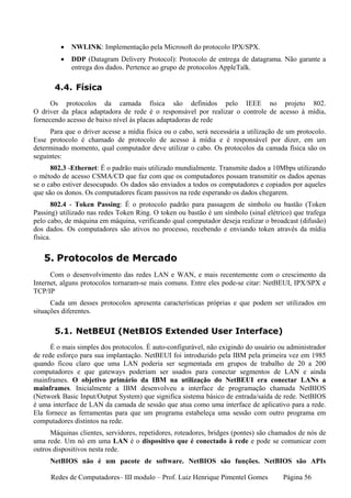 •   NWLINK: Implementação pela Microsoft do protocolo IPX/SPX.
         •   DDP (Datagram Delivery Protocol): Protocolo de entrega de datagrama. Não garante a
             entrega dos dados. Pertence ao grupo de protocolos AppleTalk.

       4.4. Física
      Os protocolos da camada física são definidos pelo IEEE no projeto 802.
O driver da placa adaptadora de rede é o responsável por realizar o controle de acesso à mídia,
fornecendo acesso de baixo nível às placas adaptadoras de rede
     Para que o driver acesse a mídia física ou o cabo, será necessária a utilização de um protocolo.
Esse protocolo é chamado de protocolo de acesso à mídia e é responsável por dizer, em um
determinado momento, qual computador deve utilizar o cabo. Os protocolos da camada física são os
seguintes:
      802.3 -Ethernet: É o padrão mais utilizado mundialmente. Transmite dados a 10Mbps utilizando
o método de acesso CSMA/CD que faz com que os computadores possam transmitir os dados apenas
se o cabo estiver desocupado. Os dados são enviados a todos os computadores e copiados por aqueles
que são os donos. Os computadores ficam passivos na rede esperando os dados chegarem.
       802.4 - Token Passing: É o protocolo padrão para passagem de símbolo ou bastão (Token
Passing) utilizado nas redes Token Ring. O token ou bastão é um símbolo (sinal elétrico) que trafega
pelo cabo, de máquina em máquina, verificando qual computador deseja realizar o broadcast (difusão)
dos dados. Os computadores são ativos no processo, recebendo e enviando token através da mídia
física.


   5. Protocolos de Mercado
      Com o desenvolvimento das redes LAN e WAN, e mais recentemente com o crescimento da
Internet, alguns protocolos tornaram-se mais comuns. Entre eles pode-se citar: NetBEUI, IPX/SPX e
TCP/IP
      Cada um desses protocolos apresenta características próprias e que podem ser utilizados em
situações diferentes.

       5.1. NetBEUI (NetBIOS Extended User Interface)
      É o mais simples dos protocolos. É auto-configurável, não exigindo do usuário ou administrador
de rede esforço para sua implantação. NetBEUI foi introduzido pela IBM pela primeira vez em 1985
quando ficou claro que uma LAN poderia ser segmentada em grupos de trabalho de 20 a 200
computadores e que gateways poderiam ser usados para conectar segmentos de LAN e ainda
mainframes. O objetivo primário da IBM na utilização do NetBEUI era conectar LANs a
mainframes. Inicialmente a IBM desenvolveu a interface de programação chamada NetBIOS
(Network Basic Input/Output System) que significa sistema básico de entrada/saída de rede. NetBIOS
é uma interface de LAN da camada de sessão que atua como uma interface de aplicativo para a rede.
Ela fornece as ferramentas para que um programa estabeleça uma sessão com outro programa em
computadores distintos na rede.
      Máquinas clientes, servidores, repetidores, roteadores, bridges (pontes) são chamados de nós de
uma rede. Um nó em uma LAN é o dispositivo que é conectado à rede e pode se comunicar com
outros dispositivos nesta rede.
     NetBIOS não é um pacote de software. NetBIOS são funções. NetBIOS são APIs

     Redes de Computadores– III modulo – Prof. Luiz Henrique Pimentel Gomes           Página 56
 
