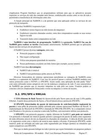 (Application Program Interface) que os programadores utilizam para que os aplicativos possam
requisitar os serviços de rede das camadas mais baixas, estabelecendo sessões entre os nós da rede e
permitindo a transferência de informações entre eles.
      A função principal de NetBIOS é a de permitir que uma aplicação utilize os serviços de um
protocolo de transporte.
     A Interface NetBIOS é responsável por:
         •   Estabelecer nomes lógicos na rede (nomes de máquinas)
         •   Estabelecer conexões chamadas sessões, entre dois computadores usando os seus nomes
             lógicos na rede
         •   Transmitir dados entre computadores na rede
     NetBIOS é uma interface de programação. NetBEUI é o protocolo. NetBEUI faz uso de
NetBIOS para realizar as tarefas relacionadas anteriormente. NetBIOS permite que as aplicações
façam uso dos serviços de um protocolo.
     O NetBEUI possui diversas vantagens, entre elas:
         •   Protocolo pequeno e rápido
         •   Não requer configuração
         •   Utiliza uma pequena quantidade de memória
         •   Possui performance excelente em links lentos (por exemplo, acesso remoto)
     NetBEUI tem duas desvantagens:
         •   NetBEUI não é roteável
         •   NetBEUI tem performance pobre através de WANs
      Diversos fornecedores de sistemas operacionais perceberam as vantagens de NetBIOS como
interface e a separaram de NetBEUI. Com isso foi possível passar a utilizar NetBIOS também com
outros protocolos como o TCP/IP e o IPX/SPX. Assim sendo, uma aplicação de rede podia “falar”
com outra utilizando nomes amigáveis em vez de endereços complexos de rede. É essa característica
de NetBIOS que permite que se encontre máquinas na rede pelo seu nome. Usuários podem se
conectar a drivers simplesmente fornecendo o nome na máquina e o nome do recurso.

       5.2. IPX/SPX e NWLink
     O XNS (Sistema de Rede Xerox) foi desenvolvido pela Xerox para uso de suas LANs padrão
Ethernet. A partir desse protocolo da Xerox, a Novell desenvolveu o protocolo IPX/SPX.
     O IPX/SPX (Intercâmbio de pacote de interconexão de rede/Intercâmbio seqüencial de
pacote) é uma pilha de protocolos padrão utilizada pelo sistema operacional NetWare da Novell. A
implementação da Microsoft do IPX/SPX é chamada de NWLINK IPX/SPX. Se o computador estiver
com Windows e for preciso se conectar a uma rede NetWare, será necessário utilizar esse protocolo.
      O IPX/SPX é um protocolo pequeno e rápido, diferente do NetBEUI, pois pode ser roteável.
Um protocolo é chamado de roteável quando permite a passagem do pacote de dados entre segmentos
de redes diferentes através de nós ou dispositivos chamados de roteadores. A idéia de dividir uma rede
e m segmentos existe com o objetivo de torná-la mais rápida e eficiente. O protocolo IPX/SPX, sendo
roteável, pode ser utilizado em redes que estão segmentadas por bridges (pontes) ou roteadores que
sejam compatíveis com IPX/SPX.
     Para que os dados possam trafegar na rede é preciso que sejam formatados em pequenos pedaços

      Redes de Computadores– III modulo – Prof. Luiz Henrique Pimentel Gomes           Página 57
 