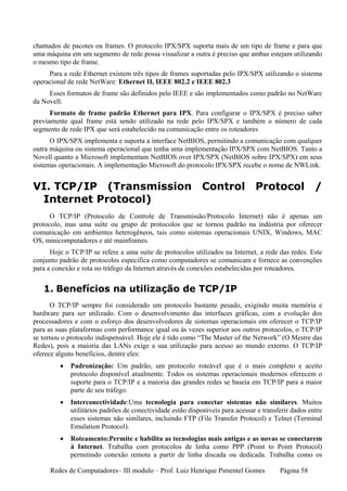 chamados de pacotes ou frames. O protocolo IPX/SPX suporta mais de um tipo de frame e para que
uma máquina em um segmento de rede possa visualizar a outra é preciso que ambas estejam utilizando
o mesmo tipo de frame.
     Para a rede Ethernet existem três tipos de frames suportadas pelo IPX/SPX utilizando o sistema
operacional de rede NetWare: Ethernet II, IEEE 802.2 e IEEE 802.3
     Esses formatos de frame são definidos pelo IEEE e são implementados como padrão no NetWare
da Novell.
      Formato de frame padrão Ethernet para IPX. Para configurar o IPX/SPX é preciso saber
previamente qual frame está sendo utilizado na rede pelo IPX/SPX e também o número de cada
segmento de rede IPX que será estabelecido na comunicação entre os roteadores
      O IPX/SPX implementa e suporta a interface NetBIOS, permitindo a comunicação com qualquer
outra máquina ou sistema operacional que tenha uma implementação IPX/SPX com NetBIOS. Tanto a
Novell quanto a Microsoft implementam NetBIOS over IPX/SPX (NetBIOS sobre IPX/SPX) em seus
sistemas operacionais. A implementação Microsoft do protocolo IPX/SPX recebe o nome de NWLink.


VI. TCP/IP (Transmission Control Protocol /
 Internet Protocol)
      O TCP/IP (Protocolo de Controle de Transmissão/Protocolo Internet) não é apenas um
protocolo, mas uma suíte ou grupo de protocolos que se tornou padrão na indústria por oferecer
comunicação em ambientes heterogêneos, tais como sistemas operacionais UNIX, Windows, MAC
OS, minicomputadores e até mainframes.
      Hoje o TCP/IP se refere a uma suíte de protocolos utilizados na Internet, a rede das redes. Este
conjunto padrão de protocolos especifica como computadores se comunicam e fornece as convenções
para a conexão e rota no tráfego da Internet através de conexões estabelecidas por roteadores.


   1. Benefícios na utilização de TCP/IP
      O TCP/IP sempre foi considerado um protocolo bastante pesado, exigindo muita memória e
hardware para ser utilizado. Com o desenvolvimento das interfaces gráficas, com a evolução dos
processadores e com o esforço dos desenvolvedores de sistemas operacionais em oferecer o TCP/IP
para as suas plataformas com performance igual ou às vezes superior aos outros protocolos, o TCP/IP
se tornou o protocolo indispensável. Hoje ele é tido como “The Master of the Network” (O Mestre das
Redes), pois a maioria das LANs exige a sua utilização para acesso ao mundo externo. O TCP/IP
oferece alguns benefícios, dentre eles:
         •   Padronização: Um padrão, um protocolo roteável que é o mais completo e aceito
             protocolo disponível atualmente. Todos os sistemas operacionais modernos oferecem o
             suporte para o TCP/IP e a maioria das grandes redes se baseia em TCP/IP para a maior
             parte de seu tráfego.
         •   Interconectividade:Uma tecnologia para conectar sistemas não similares. Muitos
             utilitários padrões de conectividade estão disponíveis para acessar e transferir dados entre
             esses sistemas não similares, incluindo FTP (File Transfer Protocol) e Telnet (Terminal
             Emulation Protocol).
         •   Roteamento:Permite e habilita as tecnologias mais antigas e as novas se conectarem
             à Internet. Trabalha com protocolos de linha como PPP (Point to Point Protocol)
             permitindo conexão remota a partir de linha discada ou dedicada. Trabalha como os

      Redes de Computadores– III modulo – Prof. Luiz Henrique Pimentel Gomes             Página 58
 