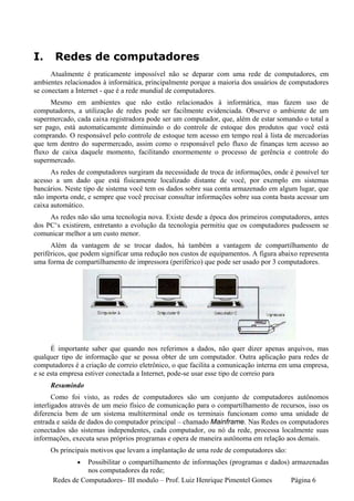 I.     Redes de computadores
      Atualmente é praticamente impossível não se deparar com uma rede de computadores, em
ambientes relacionados à informática, principalmente porque a maioria dos usuários de computadores
se conectam a Internet - que é a rede mundial de computadores.
      Mesmo em ambientes que não estão relacionados à informática, mas fazem uso de
computadores, a utilização de redes pode ser facilmente evidenciada. Observe o ambiente de um
supermercado, cada caixa registradora pode ser um computador, que, além de estar somando o total a
ser pago, está automaticamente diminuindo o do controle de estoque dos produtos que você está
comprando. O responsável pelo controle de estoque tem acesso em tempo real à lista de mercadorias
que tem dentro do supermercado, assim como o responsável pelo fluxo de finanças tem acesso ao
fluxo de caixa daquele momento, facilitando enormemente o processo de gerência e controle do
supermercado.
      As redes de computadores surgiram da necessidade de troca de informações, onde é possível ter
acesso a um dado que está fisicamente localizado distante de você, por exemplo em sistemas
bancários. Neste tipo de sistema você tem os dados sobre sua conta armazenado em algum lugar, que
não importa onde, e sempre que você precisar consultar informações sobre sua conta basta acessar um
caixa automático.
     As redes não são uma tecnologia nova. Existe desde a época dos primeiros computadores, antes
dos PC‘s existirem, entretanto a evolução da tecnologia permitiu que os computadores pudessem se
comunicar melhor a um custo menor.
      Além da vantagem de se trocar dados, há também a vantagem de compartilhamento de
periféricos, que podem significar uma redução nos custos de equipamentos. A figura abaixo representa
uma forma de compartilhamento de impressora (periférico) que pode ser usado por 3 computadores.




      É importante saber que quando nos referimos a dados, não quer dizer apenas arquivos, mas
qualquer tipo de informação que se possa obter de um computador. Outra aplicação para redes de
computadores é a criação de correio eletrônico, o que facilita a comunicação interna em uma empresa,
e se esta empresa estiver conectada a Internet, pode-se usar esse tipo de correio para
     Resumindo
       Como foi visto, as redes de computadores são um conjunto de computadores autônomos
interligados através de um meio físico de comunicação para o compartilhamento de recursos, isso os
diferencia bem de um sistema multiterminal onde os terminais funcionam como uma unidade de
entrada e saída de dados do computador principal – chamado Mainframe. Nas Redes os computadores
conectados são sistemas independentes, cada computador, ou nó da rede, processa localmente suas
informações, executa seus próprios programas e opera de maneira autônoma em relação aos demais.
     Os principais motivos que levam a implantação de uma rede de computadores são:
              •  Possibilitar o compartilhamento de informações (programas e dados) armazenadas
                 nos computadores da rede;
      Redes de Computadores– III modulo – Prof. Luiz Henrique Pimentel Gomes        Página 6
 
