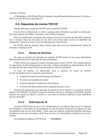 ocorridos na Internet.
      O IAB publica o IAB Official Protocol Standard, uma publicação quadrimensal que é útil para se
saber o corrente RFC para cada protocolo.

       2.2. Esquemas de nomes TCP/IP
      Quando utilizamos o protocolo TCP/IP temos o termo host TCP/IP.
       O termo host é utilizado para se referir a qualquer parte de hardware que pode ser endereçada.
Isto inclui estações de trabalho e servidores, como também roteadores.
     Hosts são identificados unicamente pelo endereço físico de suas placas de rede (MAC address),
mas o endereço físico de uma placa de rede não é uma forma muito intuitiva de identificar um
computador. É preciso ter outros níveis de endereçamento, além do físico.
    No TCP/IP, além do endereço físico existem outros dois níveis de endereçamento: Nomes de
Domínios e Endereços de IP

             2.2.1.      Nomes de Domínios

    Os nomes de domínio são utilizados em ambiente TCP/IP através de um serviço denominado
DNS Domain Name Server (Servidor de Nome de Domínio).
      O DNS oferece um esquema de nomes hierárquico para os hosts TCP/IP. Esse esquema permite
às organizações dividirem logicamente as suas redes e delegar autoridade aos administradores de rede
em cada uma das áreas. Estas divisões são chamadas de “zonas de autoridade”.
     O nome de domínio foi padronizado como a estrutura de nomes na Internet.
O nome de domínio possui as seguintes características:
         •    Conjunto de nomes em uma hierarquia de domínios.
         •    Os nomes são separados por pontos
         •    O nome de domínio é limitado em 256 caracteres.
         •    Os nomes são lidos da direita para a esquerda iniciando na raiz
      Quando uma organização quer participar da Internet ela deve registrar o seu primeiro nível de
domínio na INTERNIC. No Brasil os nomes de domínios devem ser registrados na FAPESP. Quando
efetua-se um registro de domínio, associa-se a este nome de domínio, endereços IP que identificam
serviços oferecidos.

             2.2.2.      Endereços de IP

      Um host TCP/IP dentro de uma LAN é identificado por um endereço lógico de IP. O endereço
de IP identifica a localização de um computador na rede da mesma forma que um endereço em uma
rua identifica uma casa em uma cidade. Assim como um endereço residencial identifica uma única
residência ou uma casa, um endereço de IP deve ser único em nível global ou mundial e ter um único
formato.
      Um exemplo de endereços TCP/IP seria:          192.168.10.1




      Redes de Computadores– III modulo – Prof. Luiz Henrique Pimentel Gomes          Página 60
 