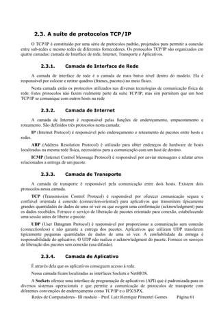 2.3. A suíte de protocolos TCP/IP
      O TCP/IP é constituído por uma série de protocolos padrão, projetados para permitir a conexão
entre sub-redes e mesmo redes de diferentes fornecedores. Os protocolos TCP/IP são organizados em
quatro camadas: camada de Interface de rede, Internet, Transporte e Aplicativos.

              2.3.1.       Camada de Interface de Rede

     A camada de interface de rede é a camada de mais baixo nível dentro do modelo. Ela é
responsável por colocar e retirar quadros (frames, pacotes) no meio físico.
      Nesta camada estão os protocolos utilizados nas diversas tecnologias de comunicação física de
rede. Estes protocolos não fazem realmente parte da suíte TCP/IP, mas sim permitem que um host
TCP/IP se comunique com outros hosts na rede

              2.3.2.       Camada de Internet

     A camada de Internet é responsável pelas funções de endereçamento, empacotamento e
roteamento. São definidos três protocolos nesta camada:
         IP (Internet Protocol) é responsável pelo endereçamento e roteamento de pacotes entre hosts e
redes.
      ARP (Address Resolution Protocol) é utilizado para obter endereços de hardware de hosts
localizados na mesma rede física, necessários para a comunicação com um host de destino.
      ICMP (Internet Control Messsage Protocol) é responsável por enviar mensagens e relatar erros
relacionados a entrega de um pacote.

              2.3.3.       Camada de Transporte

      A camada de transporte é responsável pela comunicação entre dois hosts. Existem dois
protocolos nessa camada.
      TCP (Transmission Control Protocol) é responsável por oferecer comunicação segura e
confiável orientada à conexão (connection-oriented) para aplicativos que transmitem tipicamente
grandes quantidades de dados de uma só vez ou que exigem uma confirmação (acknowledgment) para
os dados recebidos. Fornece o serviço de liberação de pacotes orientado para conexão, estabelecendo
uma sessão antes de liberar o pacote.
      UDP (User Datagram Protocol) é responsável por proporcionar a comunicação sem conexão
(connectionless) e não garante a entrega dos pacotes. Aplicativos que utilizam UDP transferem
tipicamente pequenas quantidades de dados de uma só vez. A confiabilidade da entrega é
responsabilidade do aplicativo. O UDP não realiza o acknowledgment do pacote. Fornece os serviços
de liberação dos pacotes sem conexão (usa difusão).

              2.3.4.       Camada de Aplicativo

         É através dela que os aplicativos conseguem acesso à rede.
         Nessa camada ficam localizadas as interfaces Sockets e NetBIOS.
      A Sockets oferece uma interface de programação de aplicativos (API) que é padronizada para os
diversos sistemas operacionais e que permite a comunicação de protocolos de transporte com
diferentes convenções de endereçamento como TCP/IP e o IPX/SPX.
      Redes de Computadores– III modulo – Prof. Luiz Henrique Pimentel Gomes        Página 61
 