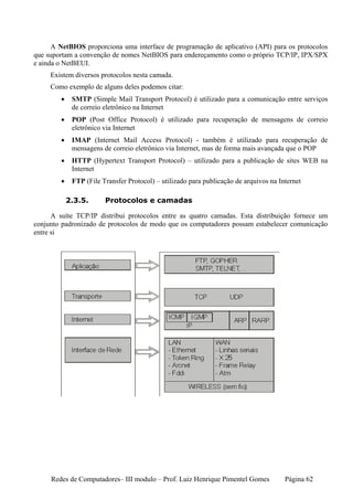 A NetBIOS proporciona uma interface de programação de aplicativo (API) para os protocolos
que suportam a convenção de nomes NetBIOS para endereçamento como o próprio TCP/IP, IPX/SPX
e ainda o NetBEUI.
     Existem diversos protocolos nesta camada.
     Como exemplo de alguns deles podemos citar:
        •    SMTP (Simple Mail Transport Protocol) é utilizado para a comunicação entre serviços
             de correio eletrônico na Internet
        •    POP (Post Office Protocol) é utilizado para recuperação de mensagens de correio
             eletrônico via Internet
        •    IMAP (Internet Mail Access Protocol) - também é utilizado para recuperação de
             mensagens de correio eletrônico via Internet, mas de forma mais avançada que o POP
        •    HTTP (Hypertext Transport Protocol) – utilizado para a publicação de sites WEB na
             Internet
        •    FTP (File Transfer Protocol) – utilizado para publicação de arquivos na Internet

            2.3.5.      Protocolos e camadas

      A suíte TCP/IP distribui protocolos entre as quatro camadas. Esta distribuição fornece um
conjunto padronizado de protocolos de modo que os computadores possam estabelecer comunicação
entre si




     Redes de Computadores– III modulo – Prof. Luiz Henrique Pimentel Gomes            Página 62
 