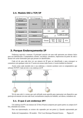 2.4. Modelo OSI e TCP/IP




   3. Porque Endereçamento IP
      Endereçar equivale a numerar. O principal conceito em uma rede apresenta um número único
para sua identificação. Computadores clientes, servidores, roteadores, impressoras de ponto de rede e
demais nós serão numerados para que possam ser identificados.
    Cada nó de uma rede deve ter um número de IP para ser identificado e para conseguir se
comunicar com qualquer outro nó. É assim em nossas redes locais e é assim também na Internet.
       Assim como cada moradia tem o seu endereço, o mesmo acontece com os computadores que
utilizam TCP/IP. Cada um tem o seu endereço de IP.




      Nó de uma rede é o termo que será utilizado nesta apostila para representar um dispositivo que
participa ativamente em uma rede local, normalmente estações de trabalho, servidores, roteadores etc.

       3.1. O que é um endereço IP?
       Um endereço de IP é um número de 32 bits (4 bytes) composto por quatro partes ou campos de 8
bits, chamados de octetos.
     Para sua representação, os octetos são separados por um ponto (.). Quando representado por

     Redes de Computadores– III modulo – Prof. Luiz Henrique Pimentel Gomes           Página 63
 
