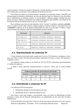 valores decimais o formato da notação é chamado de "notação decimal com pontos". Ela torna a leitura
mais simples para o ser humano. Estes endereços IP são únicos em nível
     Para atingir esse objetivo, sua administração é delegada a um organismo central, o InterNIC, que
designa grupos de endereços diretamente aos sites que queiram ligar-se à Internet ou aos provedores
que os redistribuirão aos próprios clientes. As universidades e empresas ligadas à Internet têm pelo
menos um desses endereços, geralmente não atribuído diretamente pelo InterNIC, mas obtido de um
Provedor de Serviço de Internet (Internet Service Provider-ISP).
     Para configurar uma rede privada doméstica, basta "inventar" os próprios endereços privados,
como se explica à frente. Para conectar a própria máquina à Internet, todavia, é necessário obter um
“verdadeiro” endereço de IP do próprio administrador de rede ou do provedor. A tabela a seguir
mostra exemplos de endereços de IP nas representações decimal e binária.




       3.2. Representação do endereço IP
      O valor decimal de um octeto estará sempre entre 0 (zero) e 255 (duzentos e cinqüenta e cinco),
pois, com 8 bits, o menor valor decimal que podemos representar é 0 (zero) e o maior, 255 (duzentos e
cinqüenta e cinco).
       Os endereços válidos podem ir de 0.0.0.0 até 255.255.255.255, totalizando aproximadamente
4,3 bilhões de endereços.
     A tabela a seguir apresenta esquematicamente os possíveis valores que os octetos podem
assumir.




       3.3. Entendendo o endereço de IP
     Um endereço de IP tem duas partes:
         •   Identificador de Rede ou Net Id (endereço de rede)
         •   Identificador de Nó ou Host Id (endereço de nó)
       Para tornar o texto mais simples e convencional, vamos nos referir ao Identificador de Rede
utilizando o termo Net Id (Network Identification) e ao Identificador de Nó como Host Id (Host
Identification).
     O Net Id identifica uma rede física. Todos os nós de uma mesma rede física devem ter o mesmo
     Redes de Computadores– III modulo – Prof. Luiz Henrique Pimentel Gomes         Página 64
 
