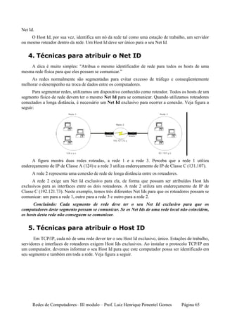 Net Id.
     O Host Id, por sua vez, identifica um nó da rede tal como uma estação de trabalho, um servidor
ou mesmo roteador dentro da rede. Um Host Id deve ser único para o seu Net Id.


   4. Técnicas para atribuir o Net ID
    A dica é muito simples: "Atribua o mesmo identificador de rede para todos os hosts de uma
mesma rede física para que eles possam se comunicar.”
     As redes normalmente são segmentadas para evitar excesso de tráfego e conseqüentemente
melhorar o desempenho na troca de dados entre os computadores.
      Para segmentar redes, utilizamos um dispositivo conhecido como roteador. Todos os hosts de um
segmento físico de rede devem ter o mesmo Net Id para se comunicar. Quando utilizamos roteadores
conectados a longa distância, é necessário um Net Id exclusivo para ocorrer a conexão. Veja figura a
seguir:




     A figura mostra duas redes roteadas, a rede 1 e a rede 3. Perceba que a rede 1 utiliza
endereçamento de IP de Classe A (124) e a rede 3 utiliza endereçamento de IP de Classe C (131.107).
     A rede 2 representa uma conexão de rede de longa distância entre os roteadores.
      A rede 2 exige um Net Id exclusivo para ela, de forma que possam ser atribuídos Host Ids
exclusivos para as interfaces entre os dois roteadores. A rede 2 utiliza um endereçamento de IP de
Classe C (192.121.73). Neste exemplo, temos três diferentes Net Ids para que os roteadores possam se
comunicar: um para a rede 1, outro para a rede 3 e outro para a rede 2.
      Concluindo: Cada segmento de rede deve ter o seu Net Id exclusivo para que os
computadores deste segmento possam se comunicar. Se os Net Ids de uma rede local não coincidem,
os hosts desta rede não conseguem se comunicar.


   5. Técnicas para atribuir o Host ID
      Em TCP/IP, cada nó de uma rede dever ter o seu Host Id exclusivo, único. Estações de trabalho,
servidores e interfaces de roteadores exigem Host Ids exclusivos. Ao instalar o protocolo TCP/IP em
um computador, devemos informar o seu Host Id para que este computador possa ser identificado em
seu segmento e também em toda a rede. Veja figura a seguir.




      Redes de Computadores– III modulo – Prof. Luiz Henrique Pimentel Gomes           Página 65
 