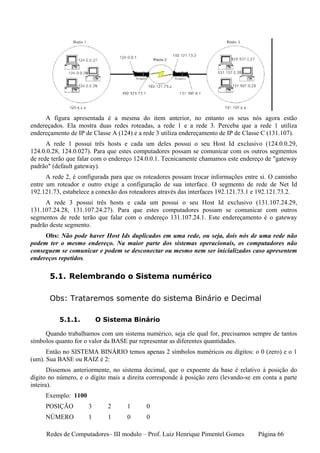 A figura apresentada é a mesma do item anterior, no entanto os seus nós agora estão
endereçados. Ela mostra duas redes roteadas, a rede 1 e a rede 3. Perceba que a rede 1 utiliza
endereçamento de IP de Classe A (124) e a rede 3 utiliza endereçamento de IP de Classe C (131.107).
      A rede 1 possui três hosts e cada um deles possui o seu Host Id exclusivo (124.0.0.29,
124.0.0.28, 124.0.027). Para que estes computadores possam se comunicar com os outros segmentos
de rede terão que falar com o endereço 124.0.0.1. Tecnicamente chamamos este endereço de "gateway
padrão" (default gateway).
      A rede 2, é configurada para que os roteadores possam trocar informações entre si. O caminho
entre um roteador e outro exige a configuração de sua interface. O segmento de rede de Net Id
192.121.73, estabelece a conexão dos roteadores através das interfaces 192.121.73.1 e 192.121.73.2.
     A rede 3 possui três hosts e cada um possui o seu Host Id exclusivo (131.107.24.29,
131.107.24.28, 131.107.24.27). Para que estes computadores possam se comunicar com outros
segmentos de rede terão que falar com o endereço 131.107.24.1. Este endereçamento é o gateway
padrão deste segmento.
     Obs: Não pode haver Host Ids duplicados em uma rede, ou seja, dois nós de uma rede não
podem ter o mesmo endereço. Na maior parte dos sistemas operacionais, os computadores não
conseguem se comunicar e podem se desconectar ou mesmo nem ser inicializados caso apresentem
endereços repetidos.

       5.1. Relembrando o Sistema numérico

       Obs: Trataremos somente do sistema Binário e Decimal

          5.1.1.         O Sistema Binário

     Quando trabalhamos com um sistema numérico, seja ele qual for, precisamos sempre de tantos
símbolos quanto for o valor da BASE par representar as diferentes quantidades.
      Então no SISTEMA BINÁRIO temos apenas 2 símbolos numéricos ou dígitos: o 0 (zero) e o 1
(um). Sua BASE ou RAIZ é 2:
       Dissemos anteriormente, no sistema decimal, que o expoente da base é relativo à posição do
dígito no número, e o dígito mais a direita corresponde à posição zero (levando-se em conta a parte
inteira).
     Exemplo: 1100
     POSIÇÃO         3      2      1       0
     NÚMERO          1      1      0       0

     Redes de Computadores– III modulo – Prof. Luiz Henrique Pimentel Gomes         Página 66
 