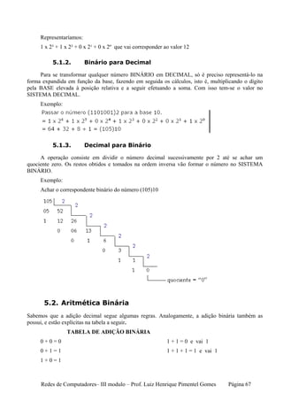 Representaríamos:
     1 x 2³ + 1 x 2² + 0 x 2¹ + 0 x 2º que vai corresponder ao valor 12

          5.1.2.         Binário para Decimal

     Para se transformar qualquer número BINÁRIO em DECIMAL, só é preciso representá-lo na
forma expandida em função da base, fazendo em seguida os cálculos, isto é, multiplicando o dígito
pela BASE elevada à posição relativa e a seguir efetuando a soma. Com isso tem-se o valor no
SISTEMA DECIMAL.
     Exemplo:




          5.1.3.         Decimal para Binário

     A operação consiste em dividir o número decimal sucessivamente por 2 até se achar um
quociente zero. Os restos obtidos e tomados na ordem inversa vão formar o número no SISTEMA
BINÁRIO.
     Exemplo:
     Achar o correspondente binário do número (105)10




       5.2. Aritmética Binária
Sabemos que a adição decimal segue algumas regras. Analogamente, a adição binária também as
possui, e estão explícitas na tabela a seguir.
                TABELA DE ADIÇÃO BINÁRIA
     0+0=0                                                   1 + 1 = 0 e vai 1
     0+1=1                                                   1 + 1 + 1 = 1 e vai 1
     1+0=1



     Redes de Computadores– III modulo – Prof. Luiz Henrique Pimentel Gomes          Página 67
 