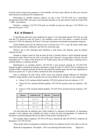 já foram muito comuns para empresas e universidades, são hoje muito difíceis de obter por causa da
atual escassez de endereços IPv4 disponíveis.
     Retornando ao exemplo anterior, pode-se ver que o host 132.199.15.99 (ou o equivalente
hexadecimal 0x84c70f63, que aqui é mais cômodo) encontra-se em uma rede de Classe B, já que 0x84
= 1000... (em binário).
      Portanto, o endereço 132.199.15.99 pode ser dividido na parte de rede que é 132.199.0.0 e na
parte do host que é 15.99.

       6.3. A Classe C
      É identificada pelos bits mais significativos iguais a 110, permitindo apenas 256 hosts em cada
uma das 221 possíveis redes de Classe C (na realidade, como será visto depois, o número de hosts
possíveis é 254). Os endereços de Classe C são mais comumente encontrados em pequenas empresas.
      Existe também uma série de endereços que se iniciam com "111", e que são muito usados para
outros fins (por exemplo, multicast) e que não nos interessam aqui.
     Observe que os bits utilizados para identificar a rede fazem, não obstante, parte do próprio
endereço de rede.
      Quando se separa à parte de rede da parte de host é cômodo utilizar a assim chamada netmask
(máscara de rede). Trata-se de um valor a ser usado como "máscara", em que todos os bits de rede são
assentados em "1" e todos os bits de host em "0". Pondo juntos com um AND lógico o endereço com a
netmask obtém-se o endereço da rede.
     Reportando-se ao exemplo anterior, 255.255.0.0 é uma possível netmask de 132.199.15.99.
Quando se aplica a netmask ao endereço, permanece a parte de rede 132.199.0.0. Para os endereços em
notação CIDR, o número indicado de bits de rede especifica também quais dos bits mais significativos
devem ser postos em "1" para se obter a netmask da rede correspondente.
     Para os endereços de rede Classe A/B/C existe uma netmask default (Máscara de Sub-Rede
Padrão) é usada quando a rede em questão não tem necessidade de ser dividida, ou seja, segmentada:
         •   Classe A (/8): netmask default (padrão): 255.0.0.0, primeiro byte do endereço: 1-127
         •   Classe B (/16): netmask default (padrão): 255.255.0.0, primeiro byte do endereço: 128-
             191
         •   Classe C (/24): netmask default (padrão): 255.255.255.0, primeiro byte do endereço: 192-
             223




     Um tipo particular de endereço que é bom conhecer é o endereço de broadcast. As mensagens
enviadas a este endereço são recebidas por todos os hosts da rede correspondente. O endereço de
broadcast é caracterizado pelo fato de ter todos os bits de host colocados em "1".
     Por exemplo, dado o endereço 132.199.15.99 com a máscara de rede 255.255.0.0, o endereço de
broadcast é 132.199.255.255.
      Nesse ponto pode nos perguntar se podemos utilizar um endereço de host com todos os bits em
     Redes de Computadores– III modulo – Prof. Luiz Henrique Pimentel Gomes           Página 69
 