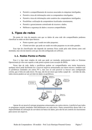 •   Permitir o compartilhamento de recursos associados às máquinas interligadas;
              •   Permitir a troca de informações entre os computadores interligados;
              •   Permitir a troca de informações entre usuários dos computadores interligados;
              •   Possibilitar a utilização de computadores localizados remotamente;
              •   Permitir o gerenciamento centralizado de recursos e dados;
              •   Melhorar a segurança de dados e recursos compartilhados


   1. Tipos de redes
      Do ponto de vista da maneira com que os dados de uma rede são compartilhados podemos
classificar as redes em dois tipos básicos:
              •   Ponto-a-ponto: que é usado em redes pequenas;
              •   Cliente/servidor: que pode ser usado em redes pequenas ou em redes grandes.
     Esse tipo de classificação não depende da estrutura física usada pela rede (forma como está
montada), mas sim da maneira com que ela está configurada em software.

       1.1. Redes Ponto-a-Ponto
     Esse é o tipo mais simples de rede que pode ser montada, praticamente todos os Sistemas
Operacionais já vêm com suporte a rede ponto-a-ponto (com exceção do DOS).
      Nesse tipo de rede, dados e periféricos podem ser compartilhados sem muita burocracia,
qualquer micro pode facilmente ler e escrever arquivos armazenados em outros micros e também usar
os periféricos instalados em outros PC‘s, mas isso só será possível se houver uma configuração
correta, que é feita em cada micro. Ou seja, não há um micro que tenha o papel de —servidor da rede,
todos micros podem ser um servidor de dados ou periféricos.




      Apesar de ser possível carregar programas armazenados em outros micros, é preferível que todos
os programas estejam instalados individualmente em cada micro. Outra característica dessa rede é na
impossibilidade de utilização de servidores de banco de dados, pois não há um controle de sincronismo
para acesso aos arquivos.




      Redes de Computadores– III modulo – Prof. Luiz Henrique Pimentel Gomes            Página 7
 