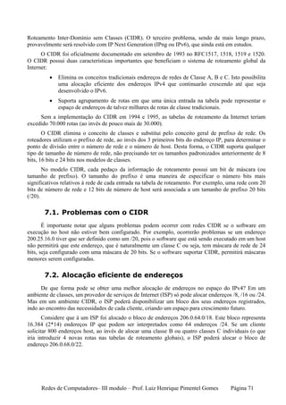 Roteamento Inter-Domínio sem Classes (CIDR). O terceiro problema, sendo de mais longo prazo,
provavelmente será resolvido com IP Next Generation (IPng ou IPv6), que ainda está em estudos.
      O CIDR foi oficialmente documentado em setembro de 1993 no RFC1517, 1518, 1519 e 1520.
O CIDR possui duas características importantes que beneficiam o sistema de roteamento global da
Internet:
         •   Elimina os conceitos tradicionais endereços de redes de Classe A, B e C. Isto possibilita
             uma alocação eficiente dos endereços IPv4 que continuarão crescendo até que seja
             desenvolvido o IPv6.
         •   Suporta agrupamento de rotas em que uma única entrada na tabela pode representar o
             espaço de endereços de talvez milhares de rotas de classe tradicionais.
     Sem a implementação do CIDR em 1994 e 1995, as tabelas de roteamento da Internet teriam
excedido 70.000 rotas (ao invés de pouco mais de 30.000).
       O CIDR elimina o conceito de classes e substitui pelo conceito geral de prefixo de rede. Os
roteadores utilizam o prefixo de rede, ao invés dos 3 primeiros bits do endereço IP, para determinar o
ponto de divisão entre o número de rede e o número de host. Desta forma, o CIDR suporta qualquer
tipo de tamanho de número de rede, não precisando ter os tamanhos padronizados anteriormente de 8
bits, 16 bits e 24 bits nos modelos de classes.
       No modelo CIDR, cada pedaço da informação de roteamento possui um bit de máscara (ou
tamanho de prefixo). O tamanho do prefixo é uma maneira de especificar o número bits mais
significativos relativos à rede de cada entrada na tabela de roteamento. Por exemplo, uma rede com 20
bits de número de rede e 12 bits de número de host será associada a um tamanho de prefixo 20 bits
(/20).

       7.1. Problemas com o CIDR
       É importante notar que alguns problemas podem ocorrer com redes CIDR se o software em
execução no host não estiver bem configurado. Por exemplo, ocorrerão problemas se um endereço
200.25.16.0 tiver que ser definido como um /20, pois o software que está sendo executado em um host
não permitirá que este endereço, que é naturalmente um classe C ou seja, tem máscara de rede de 24
bits, seja configurado com uma máscara de 20 bits. Se o software suportar CIDR, permitirá máscaras
menores serem configuradas.

       7.2. Alocação eficiente de endereços
      De que forma pode se obter uma melhor alocação de endereços no espaço do IPv4? Em um
ambiente de classes, um provedor de serviços de Internet (ISP) só pode alocar endereços /8, /16 ou /24.
Mas em um ambiente CIDR, o ISP poderá disponibilizar um bloco dos seus endereços registrados,
indo ao encontro das necessidades de cada cliente, criando um espaço para crescimento futuro.
       Considere que à um ISP foi alocado o bloco de endereços 206.0.64.0/18. Este bloco representa
16.384 (2*14) endereços IP que podem ser interpretados como 64 endereços /24. Se um cliente
solicitar 800 endereços host, ao invés de alocar uma classe B ou quatro classes C individuais (o que
iria introduzir 4 novas rotas nas tabelas de roteamento globais), o ISP poderá alocar o bloco de
endereço 206.0.68.0/22.




      Redes de Computadores– III modulo – Prof. Luiz Henrique Pimentel Gomes           Página 71
 