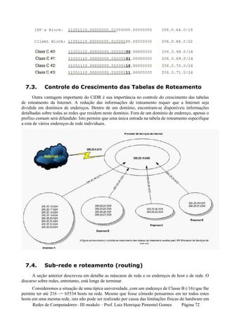 7.3.      Controle do Crescimento das Tabelas de Roteamento
      Outra vantagem importante do CIDR é sua importância no controle do crescimento das tabelas
de roteamento da Internet. A redução das informações de roteamento requer que a Internet seja
dividida em domínios de endereços. Dentro de um domínio, encontram-se disponíveis informações
detalhadas sobre todas as redes que residem neste domínio. Fora de um domínio de endereço, apenas o
prefixo comum será difundido. Isto permite que uma única entrada na tabela de roteamento especifique
a rota de vários endereços de rede individuais.




  7.4.      Sub-rede e roteamento (routing)
      A seção anterior descreveu em detalhe as máscaras de rede e os endereços de host e de rede. O
discurso sobre redes, entretanto, está longe de terminar.
      Consideremos a situação de uma típica universidade, com um endereço de Classe B (/16) que lhe
permite ter até 216 ~= 65534 hosts na rede. Mesmo que fosse cômodo pensarmos em ter todos estes
hosts em uma mesma rede, isto não pode ser realizado por causa das limitações físicas do hardware em
      Redes de Computadores– III modulo – Prof. Luiz Henrique Pimentel Gomes           Página 72
 