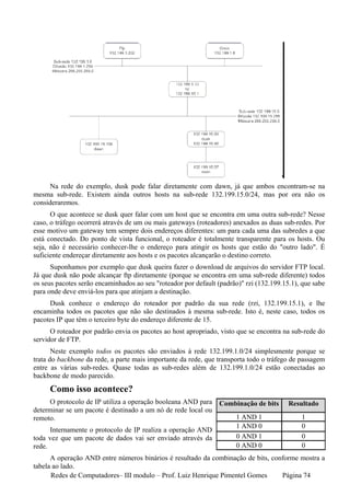 Na rede do exemplo, dusk pode falar diretamente com dawn, já que ambos encontram-se na
mesma sub-rede. Existem ainda outros hosts na sub-rede 132.199.15.0/24, mas por ora não os
consideraremos.
      O que acontece se dusk quer falar com um host que se encontra em uma outra sub-rede? Nesse
caso, o tráfego ocorrerá através de um ou mais gateways (roteadores) anexados as duas sub-redes. Por
esse motivo um gateway tem sempre dois endereços diferentes: um para cada uma das subredes a que
está conectado. Do ponto de vista funcional, o roteador é totalmente transparente para os hosts. Ou
seja, não é necessário conhecer-lhe o endereço para atingir os hosts que estão do "outro lado". É
suficiente endereçar diretamente aos hosts e os pacotes alcançarão o destino correto.
      Suponhamos por exemplo que dusk queira fazer o download de arquivos do servidor FTP local.
Já que dusk não pode alcançar ftp diretamente (porque se encontra em uma sub-rede diferente) todos
os seus pacotes serão encaminhados ao seu "roteador por default (padrão)" rzi (132.199.15.1), que sabe
para onde deve enviá-los para que atinjam a destinação.
     Dusk conhece o endereço do roteador por padrão da sua rede (rzi, 132.199.15.1), e lhe
encaminha todos os pacotes que não são destinados à mesma sub-rede. Isto é, neste caso, todos os
pacotes IP que têm o terceiro byte do endereço diferente de 15.
      O roteador por padrão envia os pacotes ao host apropriado, visto que se encontra na sub-rede do
servidor de FTP.
       Neste exemplo todos os pacotes são enviados à rede 132.199.1.0/24 simplesmente porque se
trata do backbone da rede, a parte mais importante da rede, que transporta todo o tráfego de passagem
entre as várias sub-redes. Quase todas as sub-redes além de 132.199.1.0/24 estão conectadas ao
backbone de modo parecido.
     Como isso acontece?
     O protocolo de IP utiliza a operação booleana AND para      Combinação de bits      Resultado
determinar se um pacote é destinado a um nó de rede local ou
remoto.                                                               1 AND 1                1
                                                                      1 AND 0                0
      Internamente o protocolo de IP realiza a operação AND
toda vez que um pacote de dados vai ser enviado através da            0 AND 1                0
rede.                                                                 0 AND 0                0
      A operação AND entre números binários é resultado da combinação de bits, conforme mostra a
tabela ao lado.
      Redes de Computadores– III modulo – Prof. Luiz Henrique Pimentel Gomes      Página 74
 