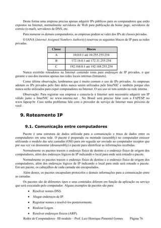 Desta forma uma empresa precisa apenas adquirir IPs públicos para os computadores que estão
expostos na Internet, normalmente servidores de Web para publicação da home page, servidores de
correio (e-mail), servidores de DNS, etc.
     Para numerar os demais computadores, as empresas podem se valer dos IPs de classes privadas.
      O IANA (Internet Assigned Numbers Authority) reservou os seguintes blocos de IP para as redes
privadas.
                           Classe                    Blocos
                               A           10.0.0.1 até 10.255.255.254
                               B          172.16.0.1 até 172.31.255.254
                               C         192.168.0.1 até 192.168.255.254
      Nunca existirão roteadores na Internet contendo rotas para endereços de IP privados, o que
garante o uso dos mesmos apenas nas redes locais internas (Intranets).
     Como última observação, lembramos que é muito comum o uso de IPs privados. As empresas
adotam os IPs privados pelo fato deles nunca serem utilizados pele InterNIC e também porque eles
nunca serão utilizados para expor computadores na Internet. O seu uso só tem sentido na rede interna.
      Observação: Para registrar sua empresa e conecta-la à Internet será necessário adquirir um IP
válido junto a InterNIC no www.internic.net . No Brasil será preciso falar com a FAPESP no
www.fapesp.br. Caso tenha problemas fale com o provedor de serviço de Internet mais próximo de
você.


   9. Roteamento IP

       9.1. Comunicação entre computadores
       Pacote é uma estrutura de dados utilizada para a comunicação e troca de dados entre os
computadores em uma rede. O pacote é preparado ou montado (assembly) no computador emissor
utilizando o modelo das sete camadas (OSI) para em seguida ser enviado ao computador receptor que
por sua vez vai desmontar (desassembly) o pacote para identificar as informações recebidas.
    Normalmente os pacotes trazem o endereço físico de destino e o endereço físico de origem dos
computadores, além dos endereços lógicos de IP indicando o local para onde será roteado o pacote.
    Normalmente os pacotes trazem o endereço físico de destino e o endereço físico de origem dos
computadores, além dos endereços lógicos de IP indicando o local para onde será roteado o pacote.
Em um pacote, os cabeçalhos de cada camada são encapsulados.
      Além destes, os pacotes encapsulam protocolos e demais informações para a comunicação entre
as camadas.
      Os pacotes são de diferentes tipos e seus conteúdos diferem em função da aplicação ou serviço
que será executado pelo computador. Alguns exemplos de pacotes são para:
         •   Resolver nomes DNS.
         •   Alugar endereços de IP.
         •   Registrar nomes e resolvê-los posteriormente.
         •   Realizar Logon.
         •   Resolver endereços físicos (ARP).
     Redes de Computadores– III modulo – Prof. Luiz Henrique Pimentel Gomes           Página 76
 