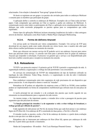 relacionados. Esta relação é chamada de "host group" (grupo de hosts).
     Os hosts se registram em um grupo e os pacotes são enviados para todos os endereços Multicast
e somente para os membros que participam do grupo.
      A aplicação define e controla os endereços de Multicast. Exemplos são os Chats (salas de bate-
papo). Cada computador que participa no Chat se registra e ganha um endereço de Multicast. A
comunicação ocorre entre todos os participantes do Chat e a aplicação envia simultaneamente todos os
diálogos que estão ocorrendo propagando os pacotes apenas para os computadores que estão
registrados.
      Outros tipos de aplicações Multicast incluem streaming (seqüências) de áudio e vídeo entregues
através da Internet. Aplicações como Real Áudio e Media Player empregam Multicasting.

           9.2.4.       Forma de delivery Anycast

      Um serviço pode ser fornecido por vários computadores. Exemplo: Um serviço de FTP para
download de um arquivo pode estar sendo oferecido em vários locais, mas o usuário não sabe qual
deles oferece melhor performance no momento da conexão.
      Hosts que oferecem um mesmo serviço de IP poderão servir um endereço Anycast para outros
hosts que precisam deste serviço. A conexão será feita para o primeiro host no grupo de endereços
Anycast que responder à solicitação. O processo vai garantir que o serviço a ser disponibilizado pelo
host terá a melhor conexão para o receptor no momento da conexão.

       9.3. Roteadores
     TCP/IP é um protocolo roteável. O primeiro gol de TCP/IP é permitir a segmentação da rede. A
segmentação melhora a organização e o tráfego da rede permitindo o seu crescimento.
      Os serviços de comunicação de TCP/IP são independentes do tipo de hardware utilizado na
topologia da rede (Ethernet, Token Ring, Arcnet), e a segmentação ou não da rede é totalmente
transparente ao usuário.
      Para estabelecer comunicação entre dois segmentos de rede precisamos de um dispositivo que
possa conecta-las. A este dispositivo damos o nome de "roteador".
       Roteadores de IP podem ser adquiridos de empresas como a CISCO ou 3COM, como também
podem ser implementados na forma de computadores multihomed (que utilizam mais de uma placa de
rede).
     A tarefa principal de um roteador é a de avaliação dos pacotes que recebe seguido de seu
roteamento ou encaminhamento para o segmento de rede correto.
     Ao mesmo tempo, e tão importante quanto, o roteador deve evitar a passagem de pacotes para
segmentos que não precisam do mesmo.
      "A função principal do roteador é a de segmentar a rede e evitar tráfego de broadcast, o
tráfego gerado por difusão de pacotes".
      Cada segmento de rede possui um Net Id, da mesma forma que cada host possui o seu endereço
lógico de IP (Host Id). Um endereço de IP é constituído de duas partes, o Net Id e o Host Id.
     O roteador recebe os pacotes, avalia o Net Id do endereço de destino e a partir desta avaliação
decide a rota que deve ser dada ao pacote.
      Roteadores não se interessam por endereços de Host (Host Id), apenas por endereços de rede
(Net Id). É partir deles que decide o roteamento.

      Redes de Computadores– III modulo – Prof. Luiz Henrique Pimentel Gomes          Página 78
 