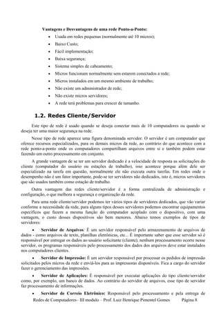 Vantagens e Desvantagens de uma rede Ponto-a-Ponto:
               •   Usada em redes pequenas (normalmente até 10 micros);
               •   Baixo Custo;
               •   Fácil implementação;
               •   Baixa segurança;
               •   Sistema simples de cabeamento;
               •   Micros funcionam normalmente sem estarem conectados a rede;
               •   Micros instalados em um mesmo ambiente de trabalho;
               •   Não existe um administrador de rede;
               •   Não existe micros servidores;
               •   A rede terá problemas para crescer de tamanho.

          1.2. Redes Cliente/Servidor
      Este tipo de rede é usado quando se deseja conectar mais de 10 computadores ou quando se
deseja ter uma maior segurança na rede.
      Nesse tipo de rede aparece uma figura denominada servidor. O servidor é um computador que
oferece recursos especializados, para os demais micros da rede, ao contrário do que acontece com a
rede ponto-a-ponto onde os computadores compartilham arquivos entre si e também podem estar
fazendo um outro processamento em conjunto.
      A grande vantagem de se ter um servidor dedicado é a velocidade de resposta as solicitações do
cliente (computador do usuário ou estações de trabalho), isso acontece porque além dele ser
especializado na tarefa em questão, normalmente ele não executa outra tarefas. Em redes onde o
desempenho não é um fator importante, pode-se ter servidores não dedicados, isto é, micros servidores
que são usados também como estação de trabalho.
      Outra vantagem das redes cliente/servidor é a forma centralizada de administração e
configuração, o que melhora a segurança e organização da rede.
      Para uma rede cliente/servidor podemos ter vários tipos de servidores dedicados, que vão variar
conforme a necessidade da rede, para alguns tipos desses servidores podemos encontrar equipamentos
específicos que fazem a mesma função do computador acoplado com o dispositivo, com uma
vantagem, o custo desses dispositivos são bem menores. Abaixo temos exemplos de tipos de
servidores:
      •    Servidor de Arquivos: É um servidor responsável pelo armazenamento de arquivos de
dados - como arquivos de texto, planilhas eletrônicas, etc... É importante saber que esse servidor só é
responsável por entregar os dados ao usuário solicitante (cliente), nenhum processamento ocorre nesse
servidor, os programas responsáveis pelo processamento dos dados dos arquivos deve estar instalados
nos computadores clientes.
       •    Servidor de Impressão: É um servidor responsável por processar os pedidos de impressão
solicitados pelos micros da rede e enviá-los para as impressoras disponíveis. Fica a cargo do servidor
fazer o gerenciamento das impressões.
      •    Servidor de Aplicações: É responsável por executar aplicações do tipo cliente/servidor
como, por exemplo, um banco de dados. Ao contrário do servidor de arquivos, esse tipo de servidor
faz processamento de informações.
      •  Servidor de Correio Eletrônico: Responsável pelo processamento e pela entrega de
      Redes de Computadores– III modulo – Prof. Luiz Henrique Pimentel Gomes Página 8
 